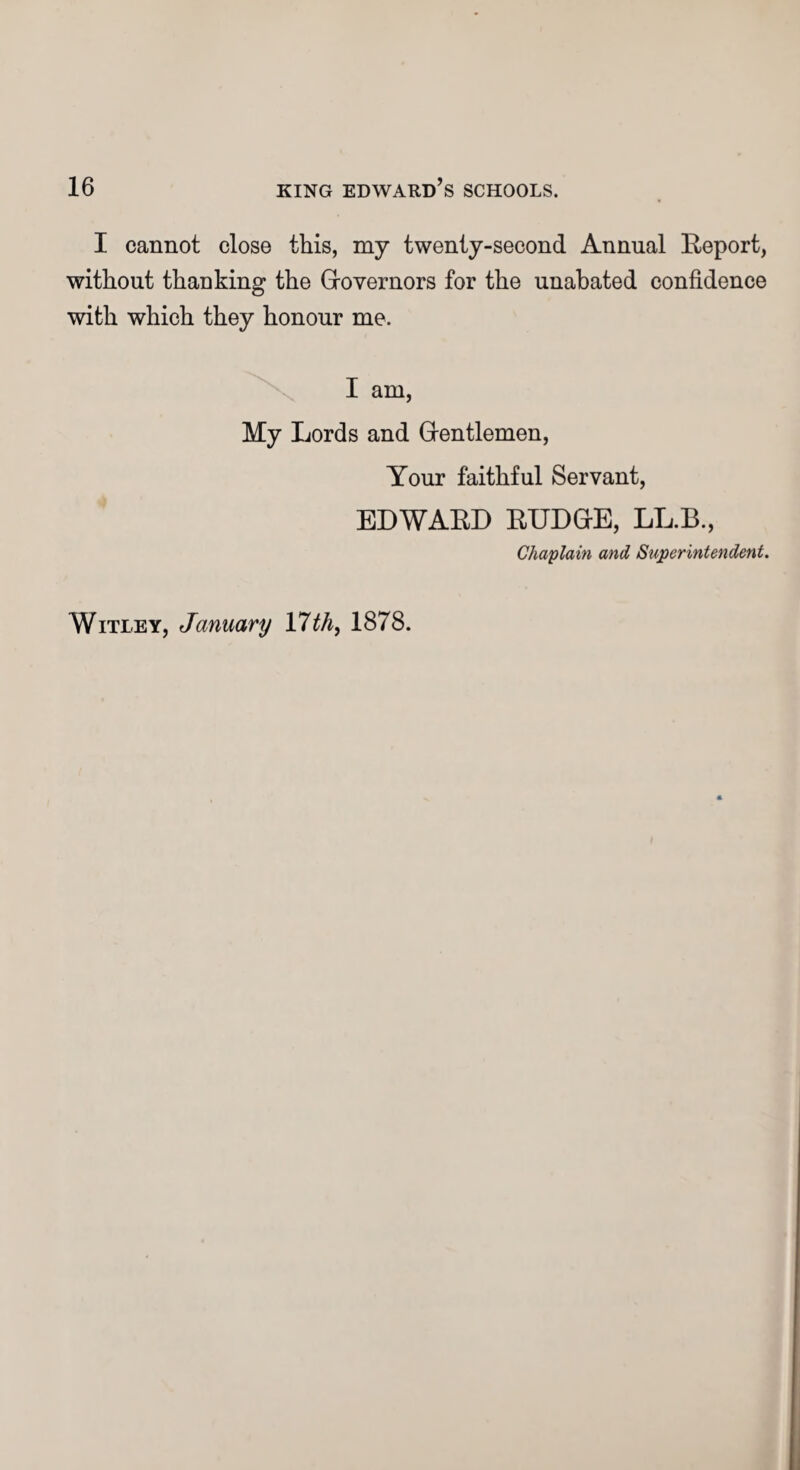 I cannot close this, my twenty-second Annual Report, without thanking the Grovernors for the unabated confidence with which they honour me, I am, My Lords and Gientlemen, Your faithful Servant, EDWARD RUDGKE, LL.B., Chaplain and Superintendent. Witley, January 17th, 1878.