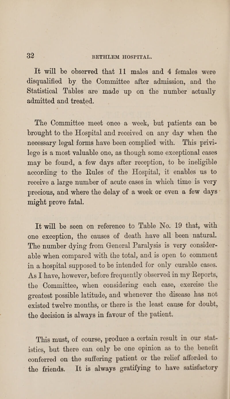 It will be observed that 11 males and 4 females were disqualified by the Committee after admission, and the Statistical Tables are made up on the number actually admitted and treated. The Committee meet once a week, but patients can be brought to the Hospital and received on any day when the necessary legal forms have been complied with. This privi¬ lege is a most valuable one, as though some exceptional cases may be found, a few days after reception, to be ineligible according to the Eules of the Hospital, it enables us to receive a large number of acute cases in which time is very precious, and where the delay of a week or even a few days might prove fatal. It will be seen on reference to Table No. 19 that, with one exception, the causes of death have all been natural. The number dying from General Paralysis is very consider¬ able when compared with the total, and is open to comment in a hospital supposed to be intended for only curable cases. As I have, however, before frequently observed in my Keports, the Committee, when considering each case, exercise the greatest possible latitude, and whenever the disease has not existed twelve months, or there is the least cause for doubt, the decision is always in favour of the patient. This must, of course, produce a certain result in our stat¬ istics, but there can only be one opinion as to tho benefit conferred on tho suffering patient or tho relief afforded to tho friends. It is always gratifying to have satisfactory