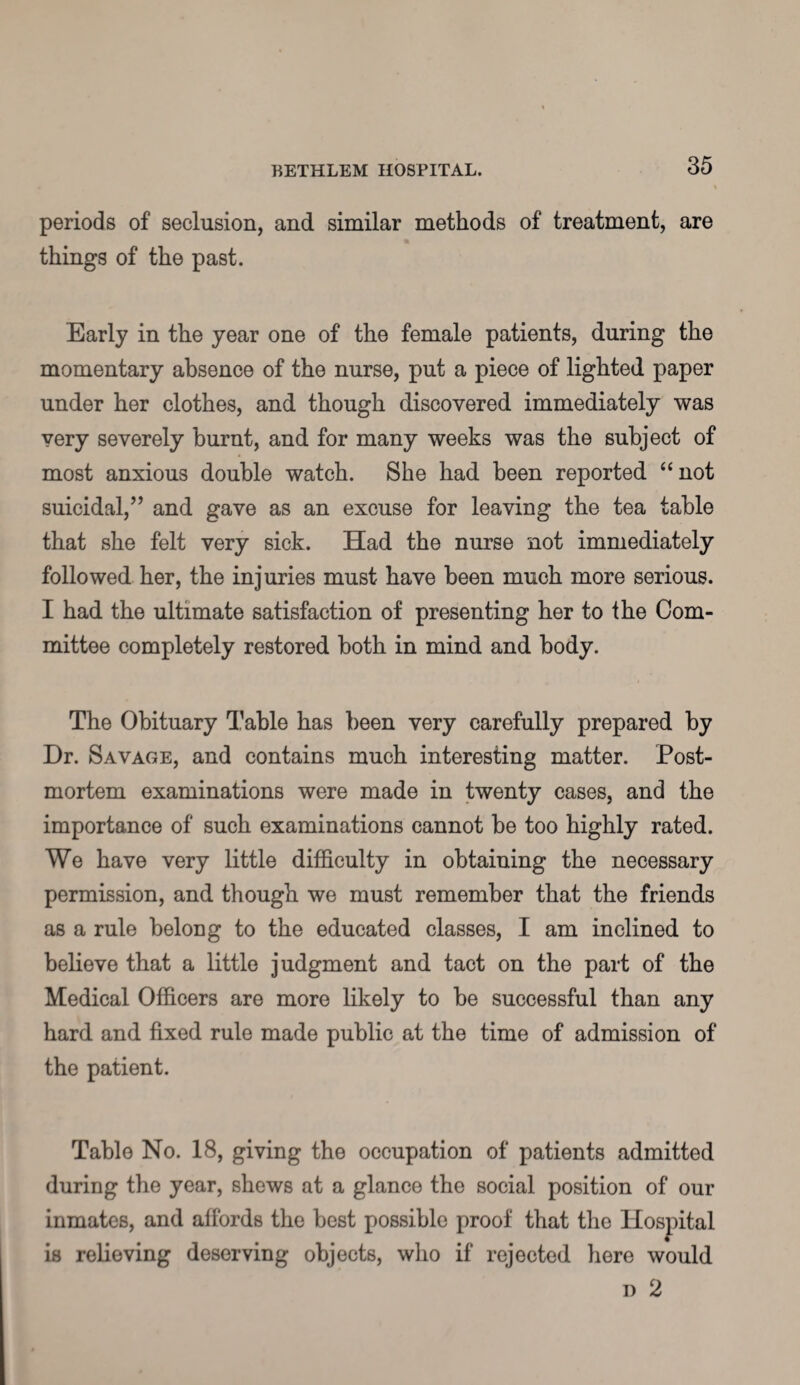 periods of seclusion, and similar methods of treatment, are things of the past. Early in the year one of the female patients, during the momentary absence of the nurse, put a piece of lighted paper under her clothes, and though discovered immediately was very severely burnt, and for many weeks was the subject of most anxious double watch. She had been reported “ not suicidal,” and gave as an excuse for leaving the tea table that she felt very sick. Had the nurse not immediately followed her, the injuries must have been much more serious. I had the ultimate satisfaction of presenting her to the Com¬ mittee completely restored both in mind and body. The Obituary Table has been very carefully prepared by Dr. Savage, and contains much interesting matter. Post¬ mortem examinations were made in twenty cases, and the importance of such examinations cannot be too highly rated. We have very little difficulty in obtaining the necessary permission, and though we must remember that the friends as a rule belong to the educated classes, I am inclined to believe that a little judgment and tact on the part of the Medical Officers are more likely to be successful than any hard and fixed rule made public at the time of admission of the patient. Table No. 18, giving the occupation of patients admitted during the year, shews at a glance the social position of our inmates, and affords the best possible proof that the Hospital is relieving deserving objects, who if rejected here would i) 2