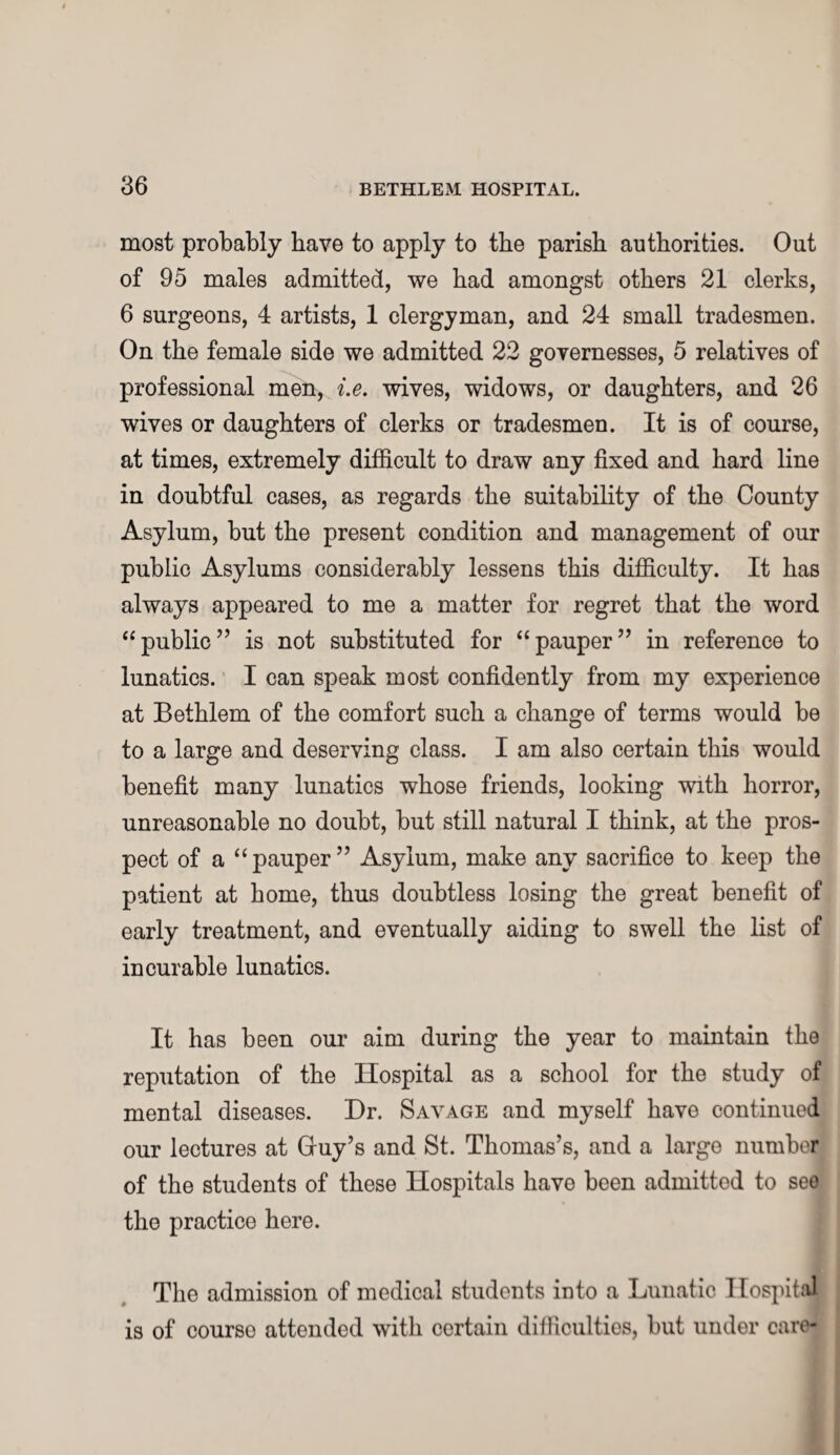 most probably have to apply to the parish authorities. Out of 95 males admitted, we had amongst others 21 clerks, 6 surgeons, 4 artists, 1 clergyman, and 24 small tradesmen. On the female side we admitted 22 governesses, 5 relatives of professional men, i.e. wives, widows, or daughters, and 26 wives or daughters of clerks or tradesmen. It is of course, at times, extremely difficult to draw any fixed and hard line in doubtful cases, as regards the suitability of the County Asylum, hut the present condition and management of our public Asylums considerably lessens this difficulty. It has always appeared to me a matter for regret that the word “public” is not substituted for “pauper” in reference to lunatics. I can speak most confidently from my experience at Bethlem of the comfort such a change of terms would be to a large and deserving class. I am also certain this would benefit many lunatics whose friends, looking with horror, unreasonable no doubt, but still natural I think, at the pros¬ pect of a “pauper” Asylum, make any sacrifice to keep the patient at home, thus doubtless losing the great benefit of early treatment, and eventually aiding to swell the list of incurable lunatics. It has been our aim during the year to maintain the reputation of the Hospital as a school for the study of mental diseases. Hr. Savage and myself have continued our lectures at Gruy’s and St. Thomas’s, and a large number of the students of these Hospitals have been admitted to see the practice here. The admission of medical students into a Lunatic Hospital is of courso attended with certain difficulties, but under care-