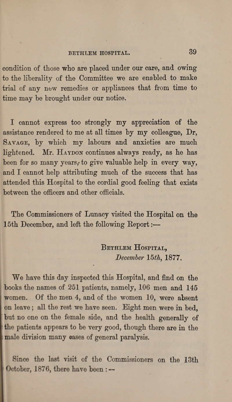 condition of those who are placed under our care, and owing to the liberality of the Committee we are enabled to make trial of any new remedies or appliances that from time to time may be brought under our notice. I cannot express too strongly my appreciation of the assistance rendered to me at all times by my colleague, Dr, Savage, by which my labours and anxieties are much lightened. Mr. Haydon continues always ready, as he has been for so many years,* to give valuable help in every way, and I cannot help attributing much of the success that has attended this Hospital to the cordial good feeling that exists between the officers and other officials. The Commissioners of Lunacy visited the Hospital on the 15th December, and left the following Eeport:— Bethlem Hospital, December 15th, 1877. We have this day inspected this Hospital, and find on the books the names of 251 patients, namely, 106 men and 145 women. Of the men 4, and of the women 10, were absent on leave; all the rest we have seen. Eight men were in bed, but no one on the female side, and the health generally of the patients appears to be very good, though there are in the male division many cases of general paralysis. Since the last visit of the Commissioners on the 13th October, 1876, there have been : —