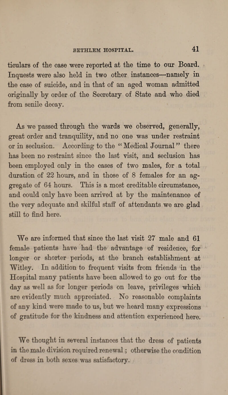 ticulars of the case were reported at the time to our Board. Inquests were also held in two other instances—namely in the case of suicide, and in that of an aged woman admitted originally by order of the Secretary of State and who died from senile decay. As we passed through the wards we observed, generally, great order and tranquility, and no one was under restraint or in seclusion. According to the “Medical Journal” there has been no restraint since the last visit, and seclusion has been employed only in the cases of two males, for a total duration of 22 hours, and in those of 8 females for an ag¬ gregate of 64 hours. This is a most creditable circumstance, and could only have been arrived at by the maintenance of the very adequate and skilful staff of attendants we are glad still to find here. We are informed that since the last visit 27 male and 61 female patients have had the advantage of residence, for longer or shorter periods, at the branch establishment at Witley. In addition to frequent visits from friends in the Hospital many patients have been allowed to go out for the day as well as for longer periods on leave, privileges which are evidently much appreciated. No reasonable complaints of any kind were made to us, but we heard many expressions of gratitude for the kindness and attention experienced here. We thought in several instances that the dress of patients in the male division required renewal; otherwise the condition of dress in both sexes was satisfactory.