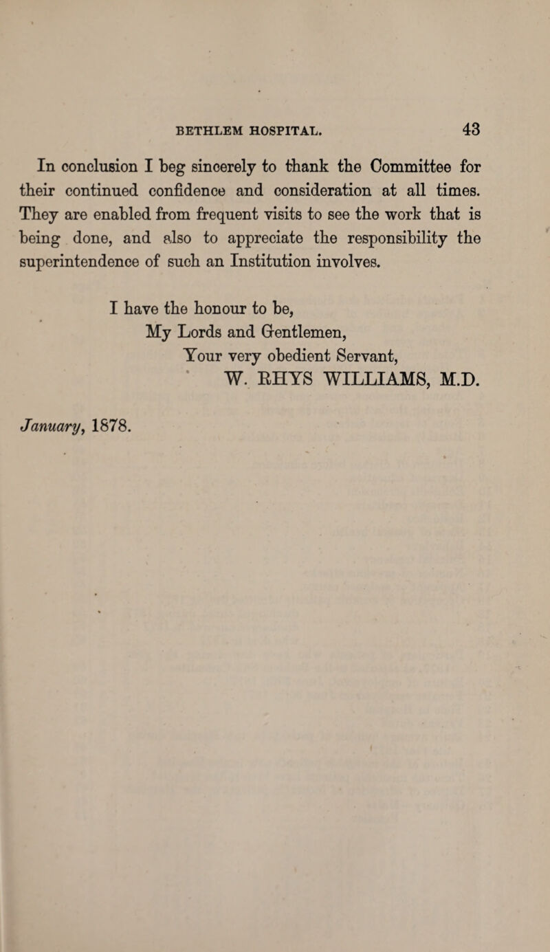 In conclusion I beg sincerely to thank the Committee for their continued confidence and consideration at all times. They are enabled from frequent visits to see the work that is being done, and also to appreciate the responsibility the superintendence of such an Institution involves. I have the honour to be, My Lords and Gentlemen, Your very obedient Servant, W. RHYS WILLIAMS, M.D. January, 1878.