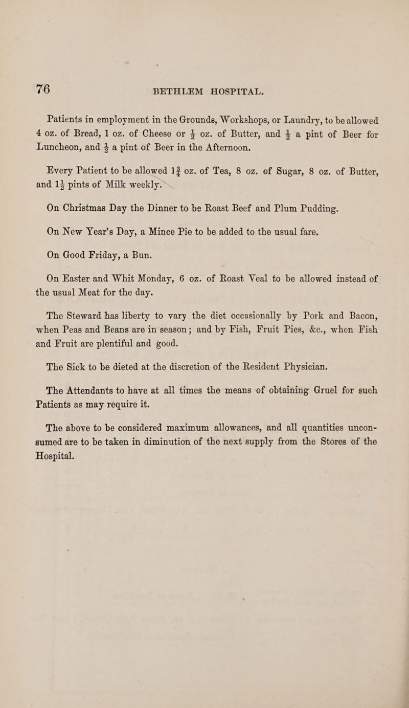 Patients in employment in the Grounds, Workshops, or Laundry, to be allowed 4 oz. of Bread, 1 oz. of Cheese or \ oz. of Butter, and ^ a pint of Beer for Luncheon, and \ a pint of Beer in the Afternoon. Every Patient to he allowed 1 f oz. of Tea, 8 oz. of Sugar, 8 oz. of Butter, and 1J pints of Milk weekly. On Christmas Day the Dinner to be Roast Beef and Plum Pudding. On New Year’s Day, a Mince Pie to be added to the usual fare. On Good Friday, a Bun. On Easter and Whit Monday, 6 oz. of Roast Yeal to be allowed instead of the usual Meat for the day. The Steward has liberty to vary the diet occasionally by Pork and Bacon, when Peas and Beans are in season; and by Fish, Fruit Pies, &c., -when Fish and Fruit are plentiful and good. The Sick to be dieted at the discretion of the Resident Physician. The Attendants to have at all times the means of obtaining Gruel for such Patients as may require it. The above to be considered maximum allowances, and all quantities uncon¬ sumed are to be taken in diminution of the next supply from the Stores of the Hospital.