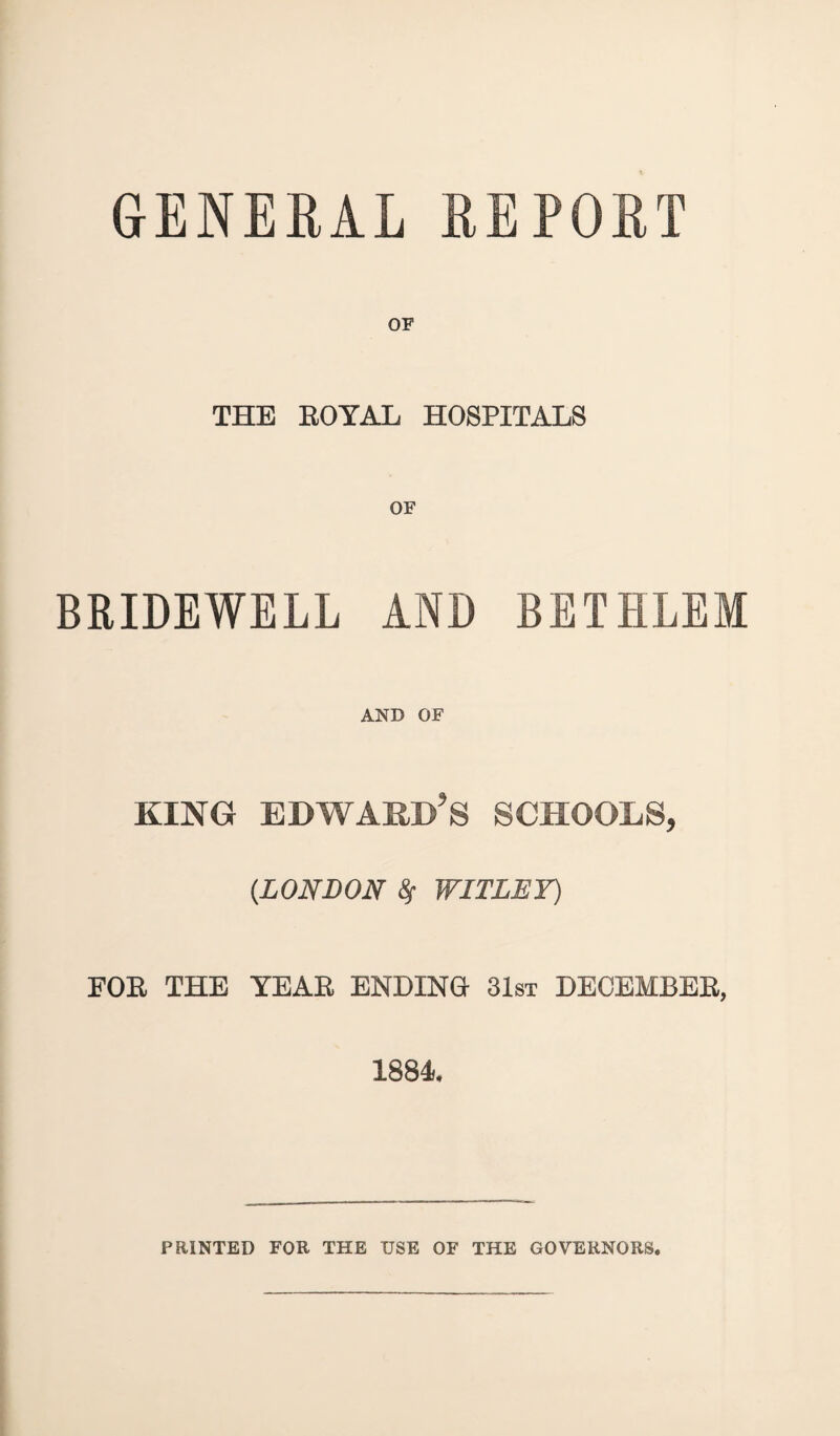 GENERAL REPORT OF THE ROYAL HOSPITALS BRIDEWELL AND BETHLEM AND OF king Edward’s schools, (.LONDON 8f WITLEY) FOR THE TEAR ENDING 31st DECEMBER, 1884. PRINTED FOR THE USE OF THE GOVERNORS.