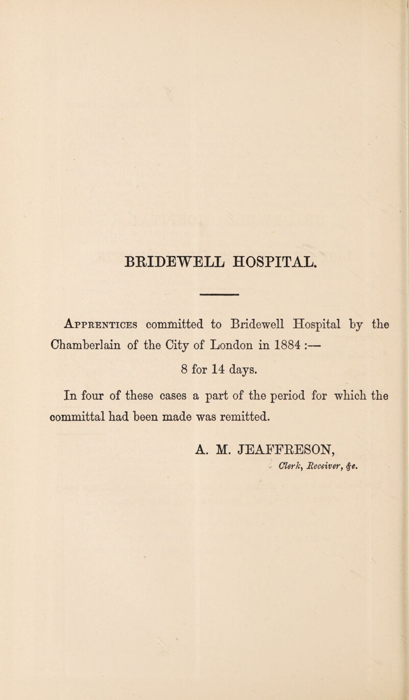 Apprentices committed to Bridewell Hospital by the Chamberlain of the City of London in 1884 :— 8 for 14 days. In four of these cases a part of the period for which the committal had been made was remitted. A. M. JEAFFRESON, - Clerk, Receiver, §e.