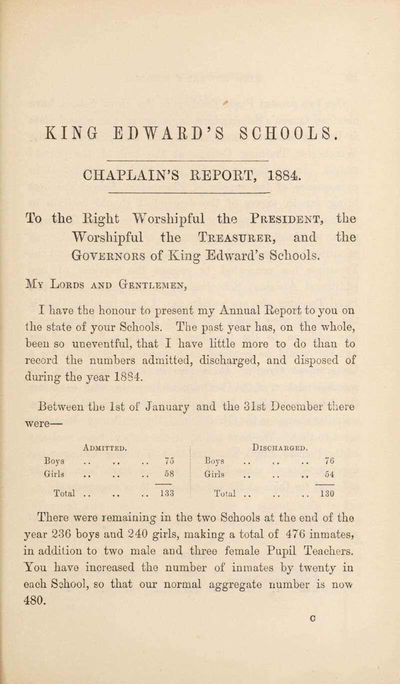 KING EDWARD’S SCHOOLS. CHAPLAIN'S REPORT, 1884. To the Right Worshipful the President, the Worshipful the Treasurer, and the Governors of King Edward’s Schools. My Lords and Gentlemen, I have the honour to present my Annual Report to you on the state of your Schools. The past year has, on the whole, been so uneventful, that I have little more to do than to record the numbers admitted, discharged, and disposed of during the year 1884. Between the 1st of January and the 31st December there were— Boys Admitted. • • • # 75 Boys Discharged. • • 8 9 • • 76 Girls • • « • Oi CO Girls • • * • 9 • 54 Total • • • • .. 133 Total • • • • • • 130 There were remaining in the two Schools at the end of the year 236 boys and 240 girls, making a total of 476 inmates, in addition to two male and three female Pupil Teachers. You have increased the number of inmates by twenty in each School, so that our normal aggregate number is now 480. c