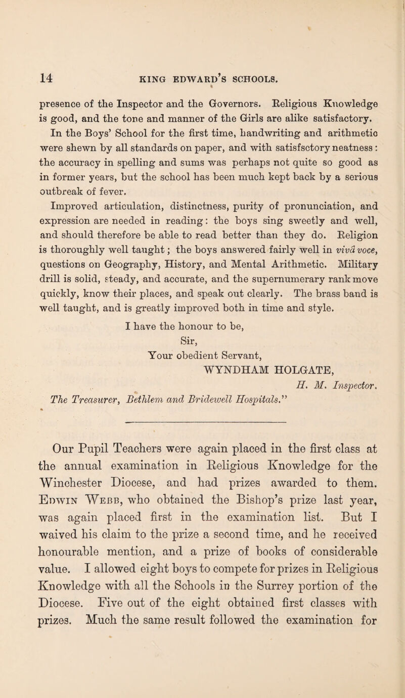 t presence of the Inspector and the Governors. Religious Knowledge is good, and the tone and manner of the Girls are alike satisfactory. In the Boys’ School for the first time, handwriting and arithmetic were shewn by all standards on paper, and with satisfsctory neatness : the accuracy in spelling and sums was perhaps not quite so good as in former years, but the school has been much kept back by a serious outbreak of fever. Improved articulation, distinctness, purity of pronunciation, and expression are needed in reading: the boys sing sweetly and well, and should therefore be able to read better than they do. Religion is thoroughly well taught; the boys answered fairly well in viva voce, questions on Geography, History, and Mental Arithmetic. Military drill is solid, steady, and accurate, and the supernumerary rank move quickly, know their places, and speak out clearly. The brass band is well taught, and is greatly improved both in time and style. I have the honour to be, Sir, Your obedient Servant, WYNDHAM HOLGATE, H. M. Inspector. The Treasurer, Bethlem and Bridewell Hospitals.” Our Pupil Teachers were again placed in the first class at the annual examination in Religious Knowledge for the Winchester Diocese, and had prizes awarded to them. Edwin Webb, who obtained the Bishop’s prize last year, was again placed first in the examination list. But I waived his claim to the prize a second time, and he received honourable mention, and a prize of books of considerable value. I allowed eight boys to compete for prizes in Religious Knowledge with all the Schools iu the Surrey portion of the Diocese. Five out of the eight obtained first classes with prizes. Much the same result followed the examination for