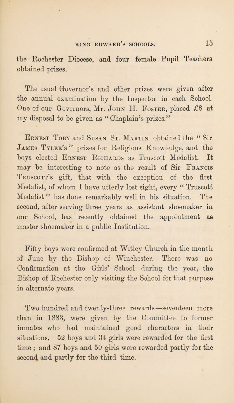 the Rochester Diocese, and four female Pupil Teachers obtained prizes. The usual Governor’s and other prizes were given after the annual examination by the Inspector in each School. One of our Governors, Mr. John H. Poster, placed £8 at my disposal to be given as “ Chaplain’s prizes.” Ernest Toby and Susan St. Martin obtainei the “ Sir James Tyler’s ” prizes for Religious Knowledge, and the boys elected Ernest Richards as Truscott Medalist. It may be interesting to note as the result of Sir Francis Truscott’s gift, that with the exception of the first Medalist, of whom I have utterly lost sight, every “ Truscott Medalist ” has done remarkably well in his situation. The second, after serving three years as assistant shoemaker in our School, has recently obtained the appointment as master shoemaker in a public Institution. Fifty boys were confirmed at Witley Church in the month of June by the Bishop of Winchester. There was no Confirmation at the Girls’ School during the year, the Bishop of Rochester only visiting the School for that purpose in alternate years. Two hundred and twenty-three rewards—seventeen more than in 1883, were given bj' the Committee to former inmates who had maintained good characters in their situations. 52 boys and 34 girls were rewarded for the first time ; and 87 boys and 50 girls were rewarded partly for the second and partly for the third time.