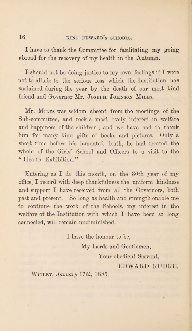 I have to thank the Committee for facilitaling my going abroad for the recovery of my health in the Autumn. I should not be doing justice to my own feelings if I were not to allude to the serious loss which the Institution has sustained during the year by the death of our most kind friend and Governor Mr. Joseph Johnson Miles. Mr. Miles was seldom absent from the meetings of the Sub-committee, and took a most lively interest in welfare and happiness of the children ; and we have had to thank him for many kind gifts of books and pictures. Only a short time before his lamented death, he had treated the whole of the Girls’ School and Officers to a visit to the “ Health Exhibition.” Entering as I do this month, on the 30th year of my office, I record with deep thankfulness the uniform kindness and support I Lave received from all the Governors, both past and present. So long as health and strength enable me to continue the work of the Schools, my interest in the welfare of the Institution with which I have been so long connected, will remain undiminished. I have the honour to be, My Lords and Gentlemen, Your obedient Servant, EDWARD BUDGE, Witley, January 17th, 1885.