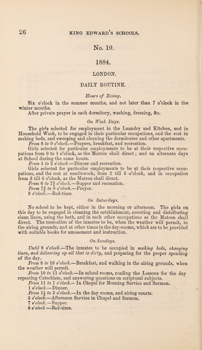 No. 10. 1884. LONDON. DAILY ROUTINE. Sours of Rising. Six o’clock in the summer months, and not later than 7 o’clock in the winter months. After private prayer in each dormitory, washing, dressing, &c. On Week Rays. The girls selected for employment in the Laundry and Kitchen, and in Household Work, to be engaged in their particular occupations, and the rest in making beds, and sweeping and cleaning the dormitories and other apartments. From 8 to 9 o'clock.—Prayers, breakfast, and recreation. Girls selected for particular employments to be at their respective occu¬ pations from 9 to 1 o’clock, as the Matron shall direct; and on alternate days at School during the same hours. From 1 to 2 o' clock.—Dinner and recreation. Girls selected for particular employments to be at their respective occu¬ pations, and the rest at needlework, from 2 till 5 o’clock, and in occupation from 5 till 6 o’clock, as the Matron shall direct. From 6 to 7f o'clock.—Supper and recreation. From 7f to 8 o' clock.—Prayer. 8 o'clock.—Bed-time. On Saturdays. No school to be kept, either in the morning or afternoon. The girls on this day to be engaged in cleaning the establishment, assorting and distributing clean linen, using the bath, and in such other occupations as the Matron shall direct. The recreation of the inmates to be, when the weather will permit, in the airing grounds, and at other times in the day-rooms, which are to be provided with suitable books for amusement and instruction. On Sundays. TJntil 8 o'clock.—The inmates to be occupied in making beds, changing linen, and delivering up all that is dirty, and preparing for the proper spending of the day. From 8 to 10 o'clock.—Breakfast, and walking in the airing grounds, when the weather will permit. Ft •om 10 to 11 o'clock.—In school rooms, reading the Lessons for the day repeating Catechism, and answering questions on scriptural subjects. From 11 to 1 o'clock.— In Chapel for Morning Service and Sermon. 1 o' clock.—Dinner. From 1^ to 3 o'clock.—In the day rooms, and airing courts. 3 o'clock.—Afternoon Service in Chapel and Sermon, 7 o'clock.—Supper. 8 o' clock—Bed-time.