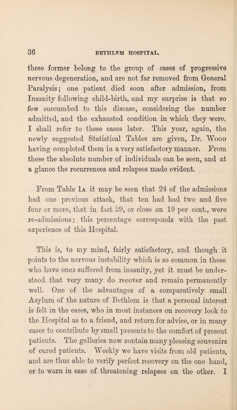 these former belong to the group of cases of progressive nervous degeneration, and are not far removed from General Paralysis; one patient died soon after admission, from Insanity following child-birth, and my surprise is that so few succumbed to this disease, considering the number admitted, and the exhausted condition in which they were. I shall refer to these cases later. This year, again, the newly suggested Statistical Tables are given, Dr. Wood having completed them in a very satisfactory manner. Prom these the absolute number of individuals can be seen, and at a glance the recurrences and relapses made evident. From Table 1a it may be seen that 24 of the admissions had one previous attack, that ten had had two and five four or more, that in fact 29, or close on 10 per cent., were re-admissions; this percentage corresponds with the past experience of this Hospital. This is, to my mind, fairly satisfactory, and though it points to the nervous instability which is so common in those who have once suffered from insanity, yet it must be under¬ stood that very many do recover and remain permanently well. One of the advantages of a comparatively small Asylum of the nature of Bethlem is that a personal interest is felt in the cases, who in most instances on recovery look to the Hospital as to a friend, and return for advice, or in many cases to contribute by small presents to the comfort of present patients. The galleries now contain many pleasing souvenirs of cured patients. Weekly we have visits from old patients, and are thus able to verify perfect recovery on the one hand, or to warn in case of threatening relapses on the other. I
