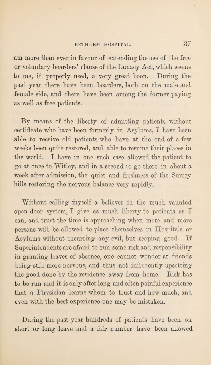 am more than ever in favour of extending the use of the free or voluntary boarders’ clause of the Lunacy Act, which seems to me, if properly used, a very great boon. During the past year there have been boarders, both on the male and female side, and there have been among the former paying as well as free patients. By means of the liberty of admitting patients without certificate who have been formerly in Asylums, I have been able to receive old patients who have at the end of a few weeks been quite restored, and able to resume their places in the world. I have in one such case allowed the patient to go at once to Witley, and in a second to go there in about a week after admission, the quiet and freshness of the Surrey hills restoring the nervous balance very rapidly. Withont calling myself a believer in the much vaunted open door system, I give as much liberty to patients as I can, and trust the time is approaching when more and more persons will be allowed to place themselves in Hospitals or Asylums without incurring any evil, but reaping good. If Superintendents are afraid to run some risk and responsibility in granting leaves of absence, one cannot wonder at friends being still more nervous, and thus not infreqently upsetting the good done by the residence away from home. Bisk has to be run and it is only after long and often painful experience that a Physician learns whom to trust and how much, and even with the best experience one may be mistaken. During the past year hundreds of patients have been on short or long leave and a fair number have been allowed