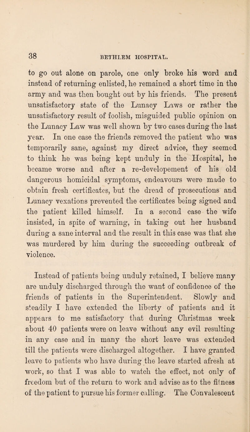 to go out alone on parole, one only broke his word and instead of returning enlisted, he remained a short time in the army and was then bought out by his friends. The present unsatisfactory state of the Lunacy Laws or rather the unsatisfactory result of foolish, misguided public opinion on the Lunacy Law was well shown by two cases during the last year. In one case the friends removed the patient who was temporarily sane, against my direct advice, they seemed to think he was being kept unduly in the Hospital, he became worse and after a re-developement of his old dangerous homicidal symptoms, endeavours were made to obtain fresh certificates, but the dread of prosecutions and Lunacy vexations prevented the certificates being signed and the patient killed himself. In a second case the wife insisted, in spite of warning, in taking out her husband during a sane interval and the result in this case was that she was murdered by him during the succeeding outbreak of violence. Instead of patients being unduly retained, I believe many are unduly discharged through the want of confidence of the friends of patients in the Superintendent. Slowly and steadily I have extended the liberty of patients and it appears to me satisfactory that during Christmas week about 40 patients were on leave without any evil resulting in any case and in many the short leave was extended till the patients were discharged altogether. I have granted leave to patients who have during the leave started afresh at work, so that I was able to watch the effect, not only of freedom but of the return to work and advise as to the fitness of the patient to pursue his former calling. The Convalescent
