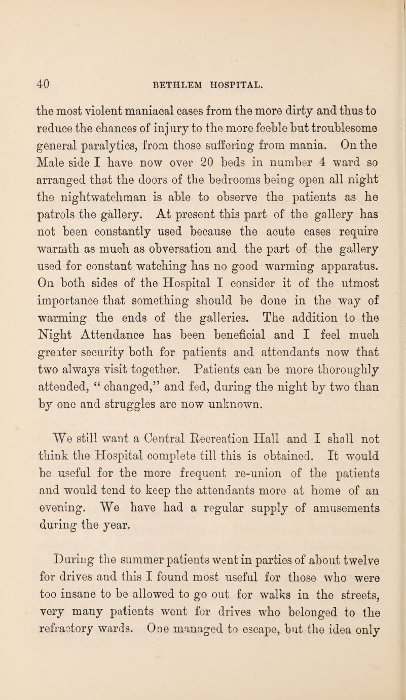 the most violent maniacal cases from the more dirty and thus to reduce the chances of injury to the more feeble but troublesome general paralytics, from those suffering from mania. On the Male side I have now over 20 beds in number 4 ward so arranged that the doors of the bedrooms being open all night the nightwatchman is able to observe the patients as he patrols the gallery. At present this part of the gallery has not been constantly used because the acute cases require warmth as much as obversation and the part of the gallery used for constant watching has no good warming apparatus. On both sides of the Hospital I consider it of the utmost importance that something should be done in the way of warming the ends of the galleries. The addition to the Night Attendance has been beneficial and I feel much greater security both for patients and attendants now that two always visit together. Patients can be more thoroughly attended, “ changed,” and fed, during the night by two than by one and struggles are now unknown. We still want a Central Recreation Hall and I shall not think the Hospital complete till this is obtained. It would be useful for the more frequent re-union of the patients and would tend to keep the attendants more at home of an evening. We have had a regular supply of amusements during the year. During the summer patients went in parties of about twelve for drives and this I found most useful for those who were too insane to be allowed to go out for walks in the streets, very many patients went for drives who belonged to the refractory wards. One managed to escape, but the idea only