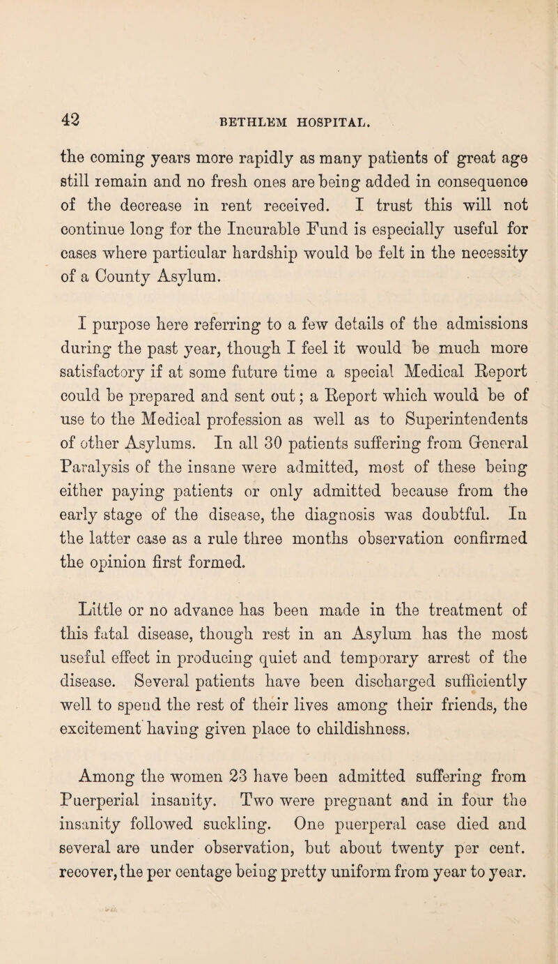 the coming years more rapidly as many patients of great age still remain and no fresh ones are being added in consequence of the decrease in rent received. I trust this will not continue long for the Incurable Fund is especially useful for cases where particular hardship would he felt in the necessity of a County Asylum. I purpose here referring to a few details of the admissions during the past year, though I feel it would he much more satisfactory if at some future time a special Medical Report could he prepared and sent out; a Report which would he of use to the Medical profession as well as to Superintendents of other Asylums. In all 30 patients suffering from Gfeneral Paralysis of the insane were admitted, most of these being either paying patients or only admitted because from the early stage of the disease, the diagnosis was doubtful. In the latter case as a rule three months observation confirmed the opinion first formed. Little or no advance has been made in the treatment of this fatal disease, though rest in an Asylum has the most useful effect in producing quiet and temporary arrest of the disease. Several patients have been discharged sufficiently well to spend the rest of their lives among their friends, the excitement having given place to childishness. Among the women 23 have been admitted suffering from Puerperial insanity. Two were pregnant and in four the insanity followed suckling. One puerperal case died and several are under observation, but about twenty per cent, recover, the per centage being pretty uniform from year to year.