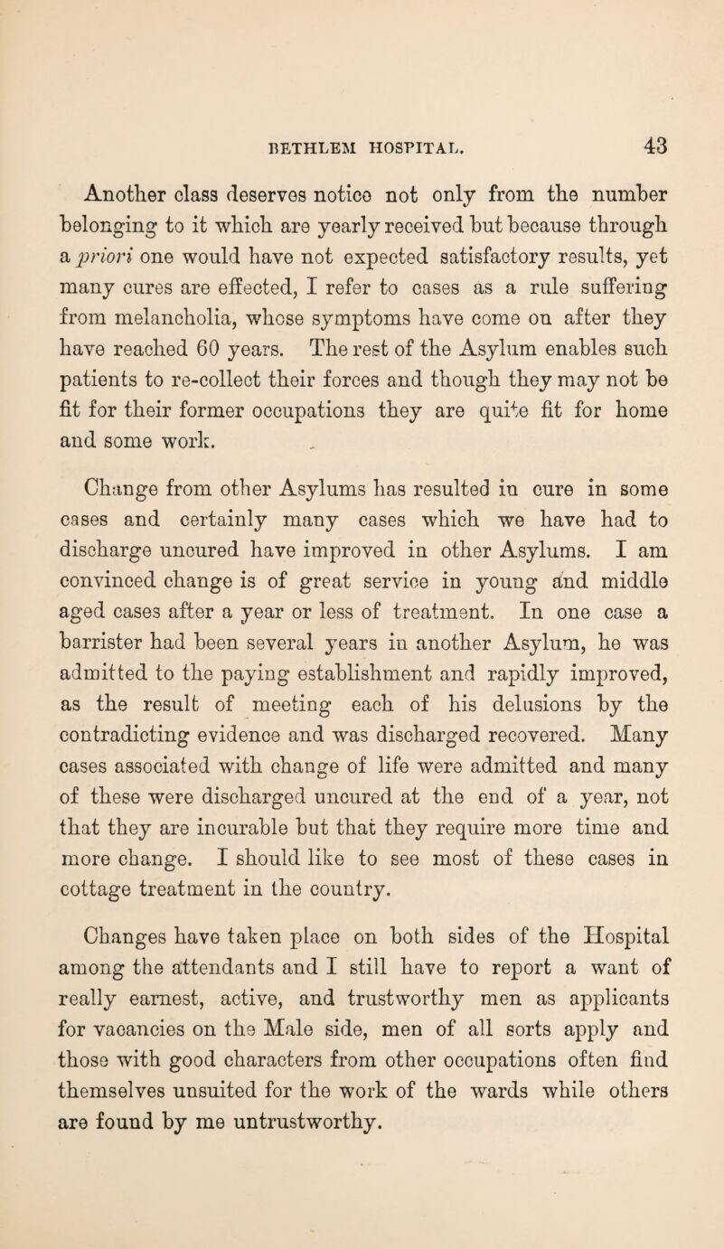 Another class deserves notice not only from the number belonging to it which are yearly received hut because through a priori one would have not expected satisfactory results, yet many cures are effected, I refer to cases as a rule suffering from melancholia, whose symptoms have come on after they have reached 60 years. The rest of the Asylum enables such patients to re-collect their forces and though they may not be fit for their former occupations they are quite fit for home and some work. Change from other Asylums has resulted in cure in some cases and certainly many cases which we have had to discharge uncured have improved in other Asylums. I am convinced change is of great service in young and middle aged cases after a year or less of treatment. In one case a barrister had been several years in another Asylum, he was admitted to the paying establishment and rapidly improved, as the result of meeting each of his delusions by the contradicting evidence and was discharged recovered. Many cases associated with change of life were admitted and many of these were discharged uncured at the end of a year, not that they are incurable but that they require more time and more change. I should like to see most of these cases in cottage treatment in the country. Changes have taken place on both sides of the Hospital among the attendants and I still have to report a want of really earnest, active, and trustworthy men as applicants for vacancies on the Male side, men of all sorts apply and those with good characters from other occupations often find themselves unsuited for the work of the wards while others are found by me untrustworthy.