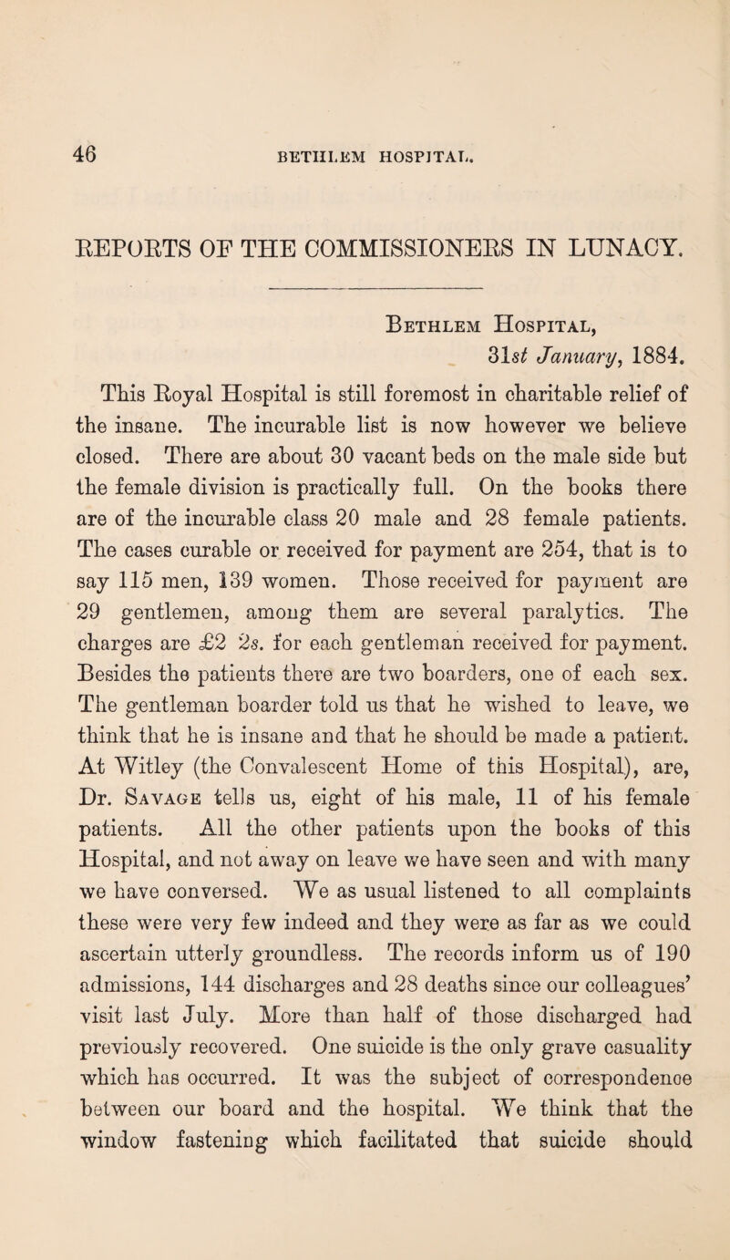 EEPOETS OP THE COMMISSIONEES IN LUNACY. Bethlem Hospital, 31s^ January, 1884. This Eoyal Hospital is still foremost in charitable relief of the insane. The incurable list is now however we believe closed. There are about 30 vacant beds on the male side but the female division is practically full. On the books there are of the incurable class 20 male and 28 female patients. The cases curable or received for payment are 254, that is to say 115 men, 139 women. Those received for payment are 29 gentlemen, among them are several paralytics. The charges are £2 2s. for each gentleman received for payment. Besides the patients there are two boarders, one of each sex. The gentleman boarder told us that he wished to leave, we think that he is insane and that he should be made a patient. At Witley (the Convalescent Home of this Hospital), are, Dr. Savage tells us, eight of his male, 11 of his female patients. All the other patients upon the books of this Hospital, and not away on leave we have seen and with many we have conversed. We as usual listened to all complaints these were very few indeed and they were as far as we could ascertain utterly groundless. The records inform us of 190 admissions, 144 discharges and 28 deaths since our colleagues’ visit last July. More than half of those discharged had previously recovered. One suicide is the only grave casuality which has occurred. It was the subject of correspondence between our board and the hospital. We think that the window fastening which facilitated that suicide should