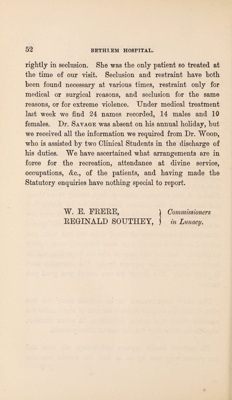 rightly in seclusion. She was the only patient so treated at the time of our visit. Seclusion and restraint have both been found necessary at various times, restraint only for medical or surgical reasons, and seclusion for the same reasons, or for extreme violence. Under medical treatment last week we find 24 names recorded, 14 males and 10 females. Dr. Savage was absent on his annual holiday, but we received all the information we required from Dr. Wood, who is assisted by two Clinical Students in the discharge of his duties. We have ascertained what arrangements are in force for the recreation, attendance at divine service, occupations, &c., of the patients, and having made the Statutory enquiries have nothing special to report. W. E. ERERE, ) Commissioners REGINALD SOUTHEY, j in Lunacy.