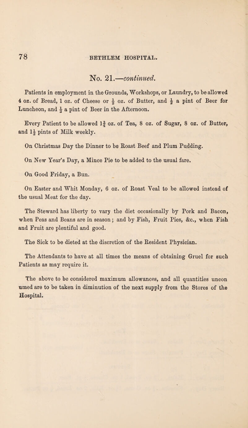 No. 21.—continued. Patients in employment in the Grounds, Workshops, or Laundry, to he allowed 4 oz. of Bread, 1 oz. of Cheese or ^ oz. of Butter, and f a pint of Beer for Luncheon, and \ a pint of Beer in the Afternoon. Every Patient to he allowed If oz. of Tea, 8 oz. of Sugar, 8 oz. of Butter, and 1| pints of Milk weekly. On Christmas Day the Dinner to be Roast Beef and Plum Pudding. On New Year’s Day, a Mince Pie to be added to the usual fare. On Good Friday, a Bun. On Easter and Whit Monday, 6 oz. of Roast Yeal to be allowed instead of the usual Meat for the day. The Steward has liberty to vary the diet occasionally by Pork and Bacon, when Peas and Beans are in season; and by Fish, Fruit Pies, &c., when Fish and Fruit are plentiful and good. The Sick to be dieted at the discretion of the Resident Physician. The Attendants to have at all times the means of obtaining Gruel for such Patients as may require it. The above to be considered maximum allowances, and all quantities uncon umed are to be taken in diminution of the next supply from the Stores of the Hospital.