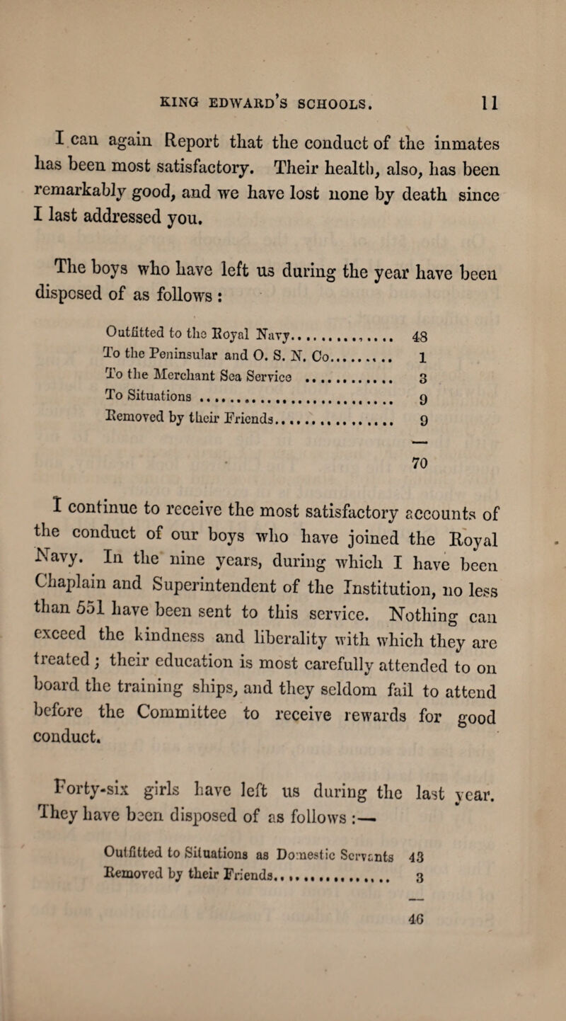 I can again Report that the conduct of the inmates has been most satisfactory. Their health, also, has been remarkably good, and we have lost none by death since I last addressed you. The boys who have left us during the year have been disposed of as follows : Outfitted to the Royal Nary.... .. 48 To the Peninsular and O. S. N. Co.. .. 1 To the Merchant Sea Service ............ 3 To Situations... 9 Removed by their Friends. 9 70 I continue to receive the most satisfactory accounts of the conduct of our boys who have joined the Royal Navy. In the nine years, during which I have been Chaplain and Superintendent of the Institution, no less than 551 have been sent to this service. Nothing can exceed the kindness and liberality with which they are treated ; their education is most carefully attended to on board the training ships, and they seldom fail to attend before the Committee to receive rewards for good conduct. Forty-six girls have left us during the last year. They have been disposed of as follows :— Outfitted to Situations as Domestic Servants 43 Removed by their Friends.. 3 4G