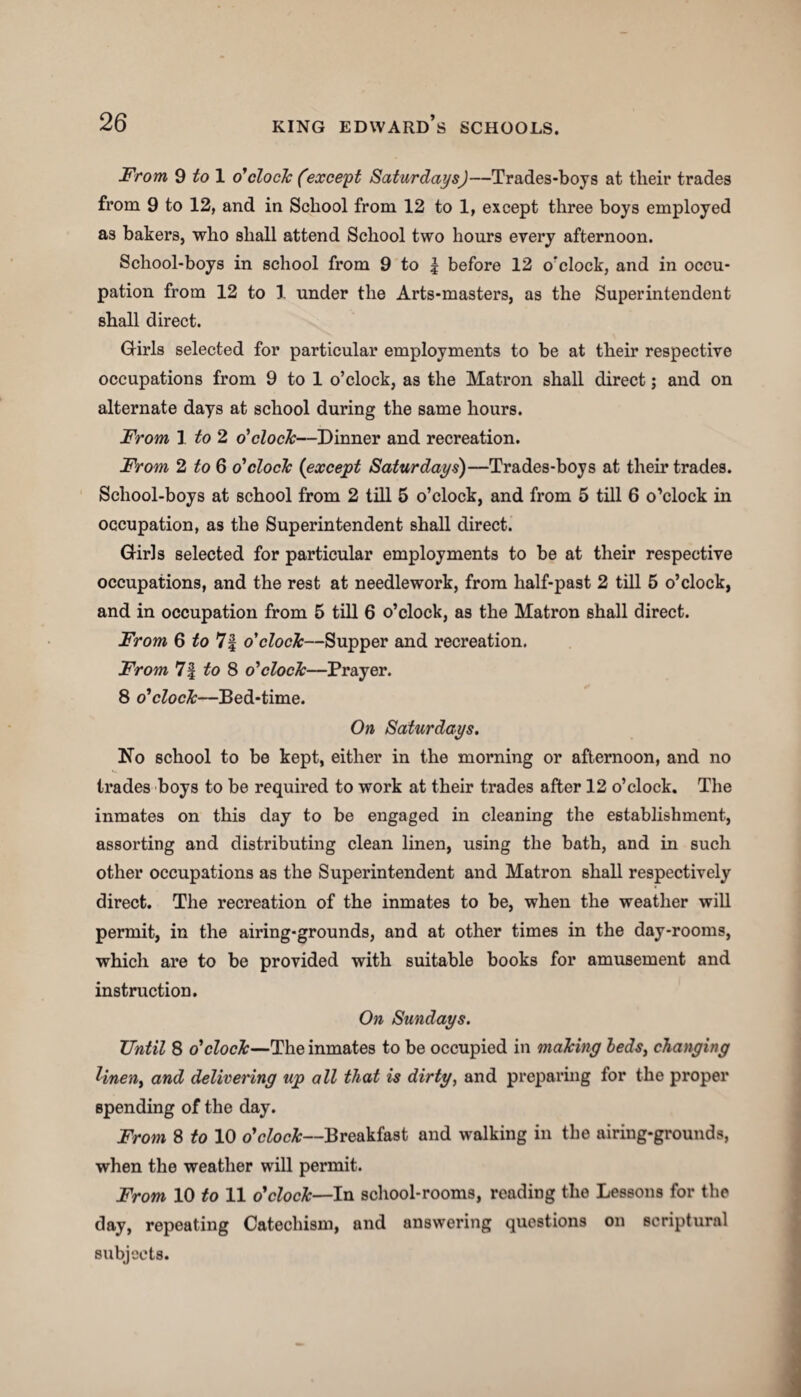 From 9 to 1 o'clock (except SaturdaysJ—Trades-boys at their trades from 9 to 12, and in School from 12 to 1, except three boys employed as bakers, who shall attend School two hours every afternoon. School-boys in school from 9 to \ before 12 o'clock, and in occu¬ pation from 12 to 1 under the Arts-masters, as the Superintendent shall direct. Girls selected for particular employments to be at their respective occupations from 9 to 1 o’clock, as the Matron shall direct; and on alternate days at school during the same hours. From 1 to 2 o'clock—Dinner and recreation. From 2 to 6 o'clock (except Saturdays)—Trades-boys at their trades. School-boys at school from 2 till 5 o’clock, and from 5 till 6 o’clock in occupation, as the Superintendent shall direct. Girls selected for particular employments to be at their respective occupations, and the rest at needlework, from half-past 2 till 5 o’clock, and in occupation from 5 till 6 o’clock, as the Matron shall direct. From 6 to'll o'clock—Supper and recreation. From 7| to 8 o'clock—Prayer. 8 o'clock—Bed-time. On Saturdays. No school to be kept, either in the morning or afternoon, and no trades boys to be required to work at their trades after 12 o’clock. The inmates on this day to be engaged in cleaning the establishment, assorting and distributing clean linen, using the bath, and in such other occupations as the Superintendent and Matron shall respectively direct. The recreation of the inmates to be, when the weather will permit, in the airing-grounds, and at other times in the day-rooms, which are to be provided with suitable books for amusement and instruction. On Sundays. Until 8 o'clock—The inmates to be occupied in making beds, changing linen, and delivering up all that is dirty, and preparing for the proper spending of the day. From 8 to 10 o'clock—Breakfast and walking in the airing-grounds, when the weather will permit. From 10 to 11 o'clock—In school-rooms, reading the Lessons for the day, repeating Catechism, and answering questions on scriptural subjects.