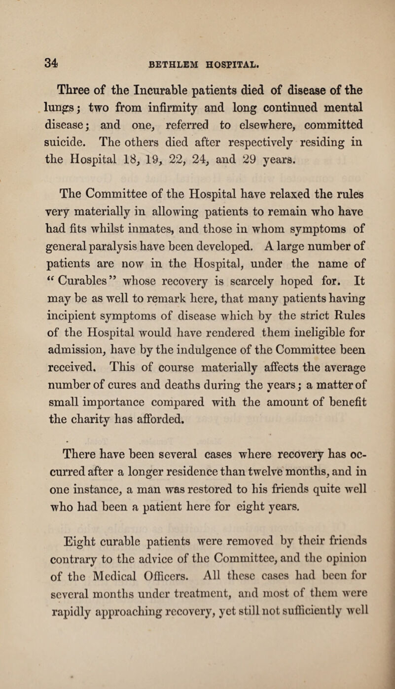 Three of the Incurable patients died of disease of the lungs; two from infirmity and long continued mental disease; and one, referred to elsewhere, committed suicide. The others died after respectively residing in the Hospital 18, 19, 22, 24, and 29 years. The Committee of the Hospital have relaxed the rules very materially in allowing patients to remain who have had fits whilst inmates, and those in whom symptoms of general paralysis have been developed. A large number of patients are now in the Hospital, under the name of “Curables” whose recovery is scarcely hoped for. It may be as well to remark here, that many patientshaving incipient symptoms of disease which by the strict Rules of the Hospital would have rendered them ineligible for admission, have by the indulgence of the Committee been received. This of course materially affects the average number of cures and deaths during the years; a matter of small importance compared with the amount of benefit the charity has afforded. There have been several cases where recovery has oc¬ curred after a longer residence than twelve months, and in one instance, a man was restored to his friends quite well who had been a patient here for eight years. Eight curable patients were removed by their friends contrary to the advice of the Committee, and the opinion of the Medical Officers. All these cases had been for several months under treatment, and most of them were rapidly approaching recovery, yet still not sufficiently well