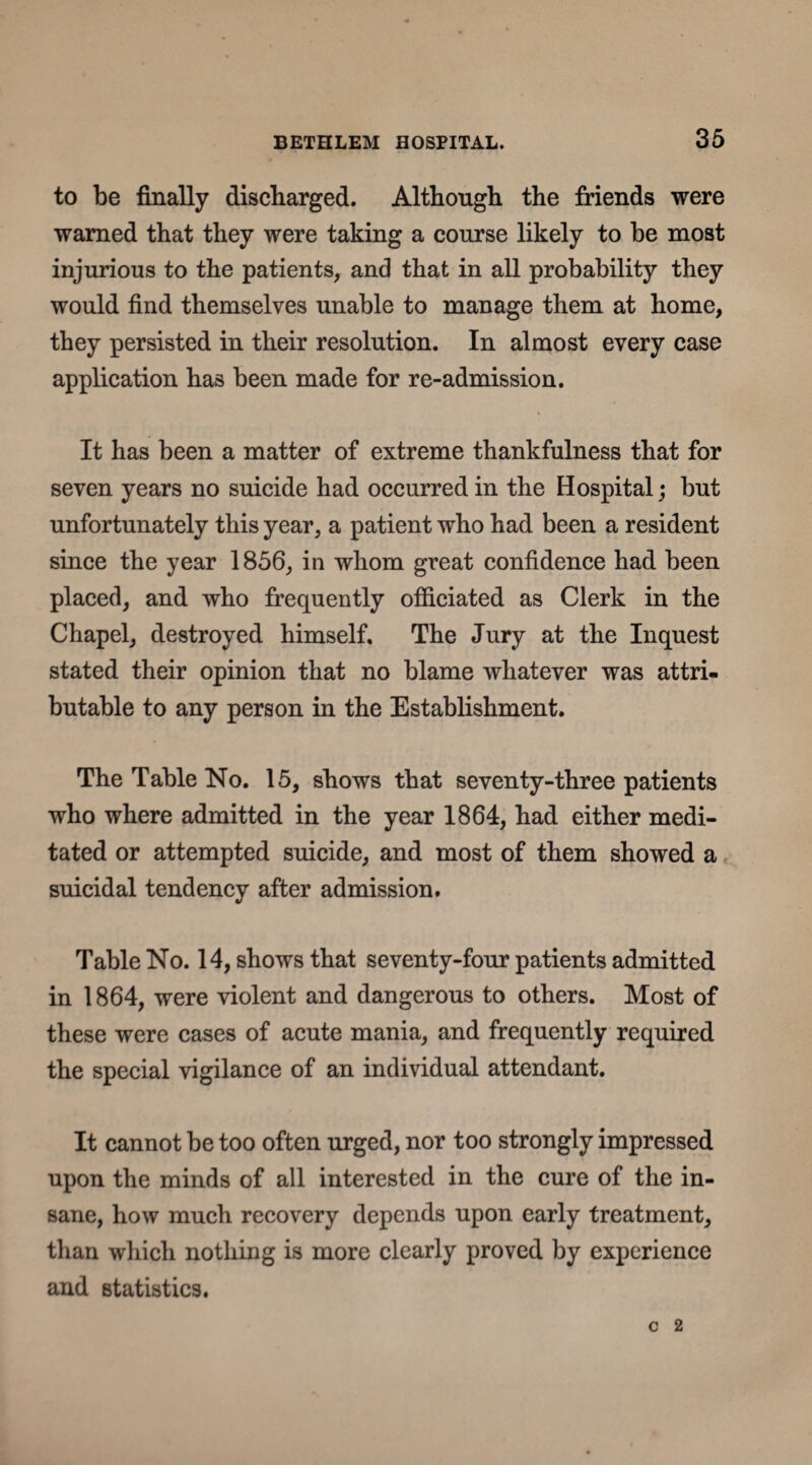 to be finally discharged. Although the friends were warned that they were taking a course likely to be most injurious to the patients, and that in all probability they would find themselves unable to manage them at home, they persisted in their resolution. In almost every case application has been made for re-admission. It has been a matter of extreme thankfulness that for seven years no suicide had occurred in the Hospital; but unfortunately this year, a patient who had been a resident since the year 1856, in whom great confidence had been placed, and who frequently officiated as Clerk in the Chapel, destroyed himself. The Jury at the Inquest stated their opinion that no blame whatever was attri¬ butable to any person in the Establishment. The Table No. 15, shows that seventy-three patients who where admitted in the year 1864, had either medi¬ tated or attempted suicide, and most of them showed a suicidal tendency after admission. Table No. 14, shows that seventy-four patients admitted in 1864, were violent and dangerous to others. Most of these were cases of acute mania, and frequently required the special vigilance of an individual attendant. It cannot be too often urged, nor too strongly impressed upon the minds of all interested in the cure of the in¬ sane, how much recovery depends upon early treatment, than which nothing is more clearly proved by experience and statistics.