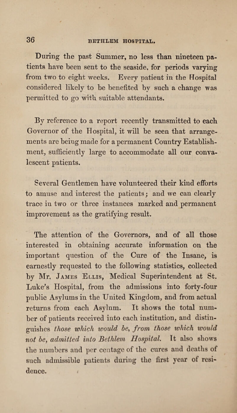 During the past Summer, no less than nineteen pa¬ tients have been sent to the seaside, for periods varying from two to eight weeks. Every patient in the Hospital considered likely to be benefited by such a change was permitted to go with suitable attendants. By reference to a report recently transmitted to each Governor of the Hospital, it will be seen that arrange¬ ments are being made for a permanent Country Establish¬ ment, sufficiently large to accommodate all our conva¬ lescent patients. Several Gentlemen have volunteered their kind efforts to amuse and interest the patients; and we can clearly trace in two or three instances marked and permanent improvement as the gratifying result. The attention of the Governors, and of all those interested in obtaining accurate information on the important question of the Cure of the Insane, is earnestly requested to the following statistics, collected by Mr. James Ellis, Medical Superintendent at St. Luke's Hospital, from the admissions into forty-four public Asylums in the United Kingdom, and from actual returns from each Asylnm. It shows the total num¬ ber of patients received into each institution, and distin¬ guishes those which would be, from those which would not be, admitted into Bethlem Hospital. It also shows the numbers and per centage of the cures and deaths of such admissible patients during the first year of resi¬ dence. (