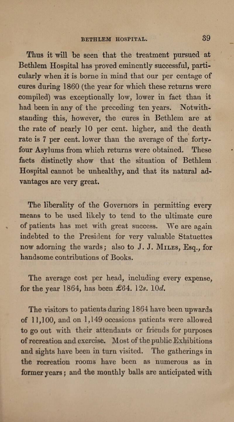 Thus it will be seen that the treatment pursued at Bethlem Hospital has proved eminently successful, parti¬ cularly when it is borne in mind that our per centage of cures during 1860 (the year for which these returns were compiled) was exceptionally low, lower in fact than it had been in any of the preceding ten years. Notwith¬ standing this, however, the cures in Bethlem are at the rate of nearly 10 per cent, higher, and the death rate is 7 per cent, lower than the average of the forty- four Asylums from which returns were obtained. These facts distinctly show that the situation of Bethlem Hospital cannot be unhealthy, and that its natural ad¬ vantages are very great. The liberality of the Governors in permitting every means to be used likely to tend to the ultimate cure of patients has met with great success. We are again indebted to the President for very valuable Statuettes now adorning the wards; also to J. J. Miles, Esq., for handsome contributions of Books. The average cost per head, including every expense, for the year 1864, has been j£64. 12s. 10c?. The visitors to patients during 1864 have been upwards of 11,100, and on 1,149 occasions patients were allowed to go out with their attendants or friends for purposes of recreation and exercise. Most of the public Exhibitions and sights have been in turn visited. The gatherings in the recreation rooms have been as numerous as in former years; and the monthly balls are anticipated with