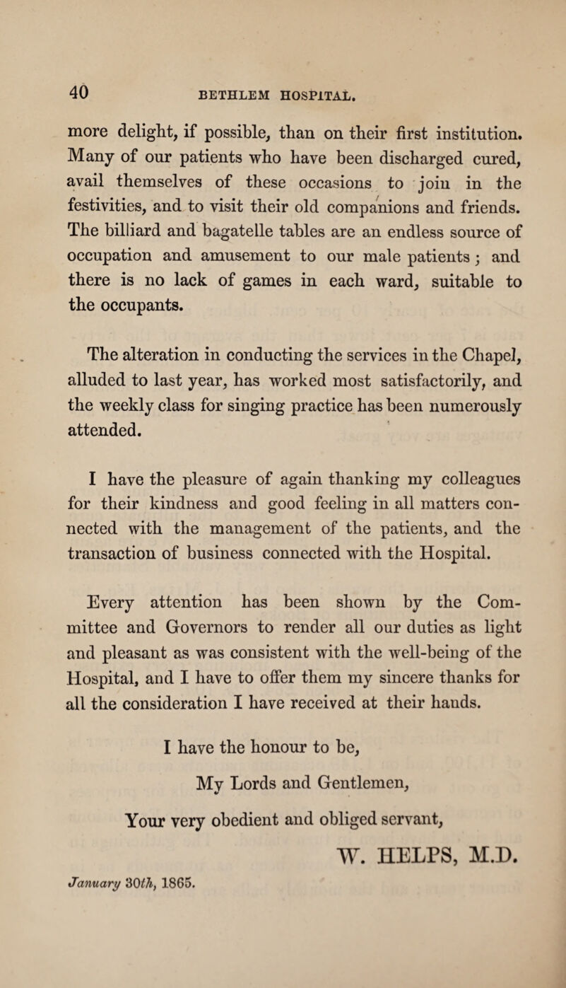 more delight, if possible, than on their first institution. Many of our patients who have been discharged cured, avail themselves of these occasions to join in the festivities, and to visit their old companions and friends. The billiard and bagatelle tables are an endless source of occupation and amusement to our male patients ; and there is no lack of games in each ward, suitable to the occupants. The alteration in conducting the services in the Chapel, alluded to last year, has worked most satisfactorily, and the weekly class for singing practice has been numerously attended. I have the pleasure of again thanking my colleagues for their kindness and good feeling in all matters con¬ nected with the management of the patients, and the transaction of business connected with the Hospital. Every attention has been shown by the Com¬ mittee and Governors to render all our duties as light and pleasant as was consistent with the well-being of the Hospital, and I have to offer them my sincere thanks for all the consideration I have received at their hands. I have the honour to be, My Lords and Gentlemen, Your very obedient and obliged servant, W. HELPS, M.H. January 30th, 1865.
