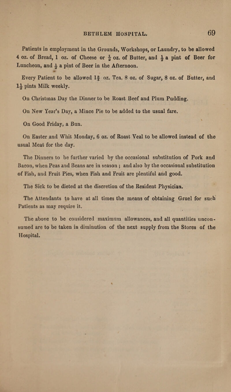 Patients in employment in the Grounds, Workshops, or Laundry, to be allowed 4 oz. of Bread, 1 oz. of Cheese or \ oz. of Butter, and i a pint of Beer for Luncheon, and £ a pint of Beer in the Afternoon. •» Every Patient to be allowed If oz. Tea, 8 oz. of Sugar, 8 oz. of Butter, and pints Milk weekly. On Christmas Day the Dinner to be Roast Beef and Plum Pudding. On New Year’s Day, a Mince Pie to be added to the usual fare. ..... . . . % On Good Friday, a Bun. On Easter and Whit Monday, 6 oz. of Roast Veal to be allowed instead of the usual Meat for the day. The Dinners to be further varied by the occasional substitution of Pork and Bacon, when Peas and Beans are in season ; and also by the occasional substitution of Fish, and Fruit Pies, when Fish and Fruit are plentiful and good. The Sick to be dieted at the discretion of the Resident Physician. The Attendants to have at all times the means of obtaining Gruel for such Patients as may require it. The above to be considered maximum allowances, and all quantities uncon¬ sumed are to be taken in diminution of the next supply from the Stores of the Hospital.