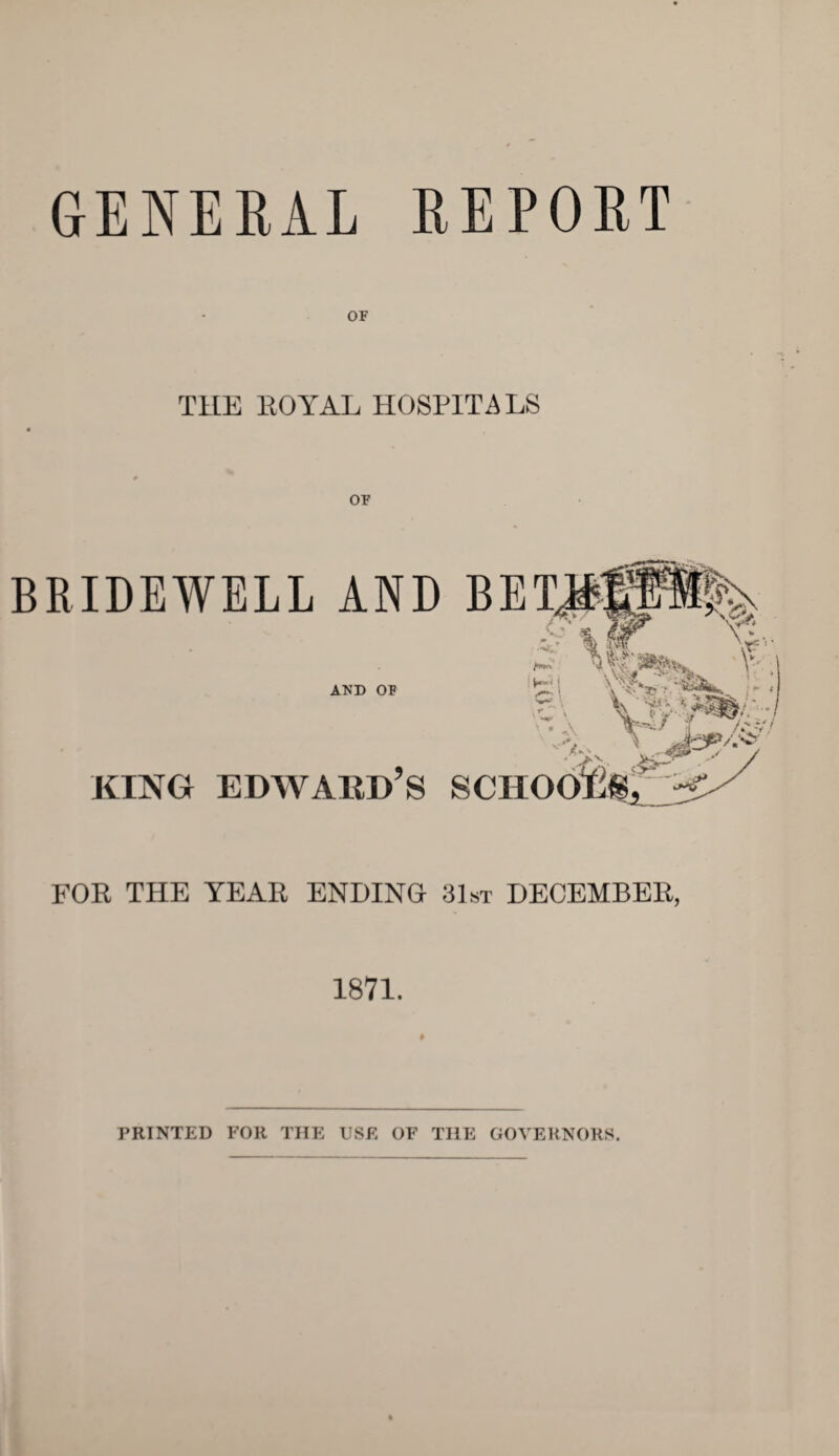 GENERAL REPORT THE ROYAL HOSPITALS OP BRIDEWELL AND AND OF !si king Edward’s scho FOR THE YEAR ENDING 31st DECEMBER, 1871. ♦ PRINTED FOR THE USE OF THE GOVERNORS.