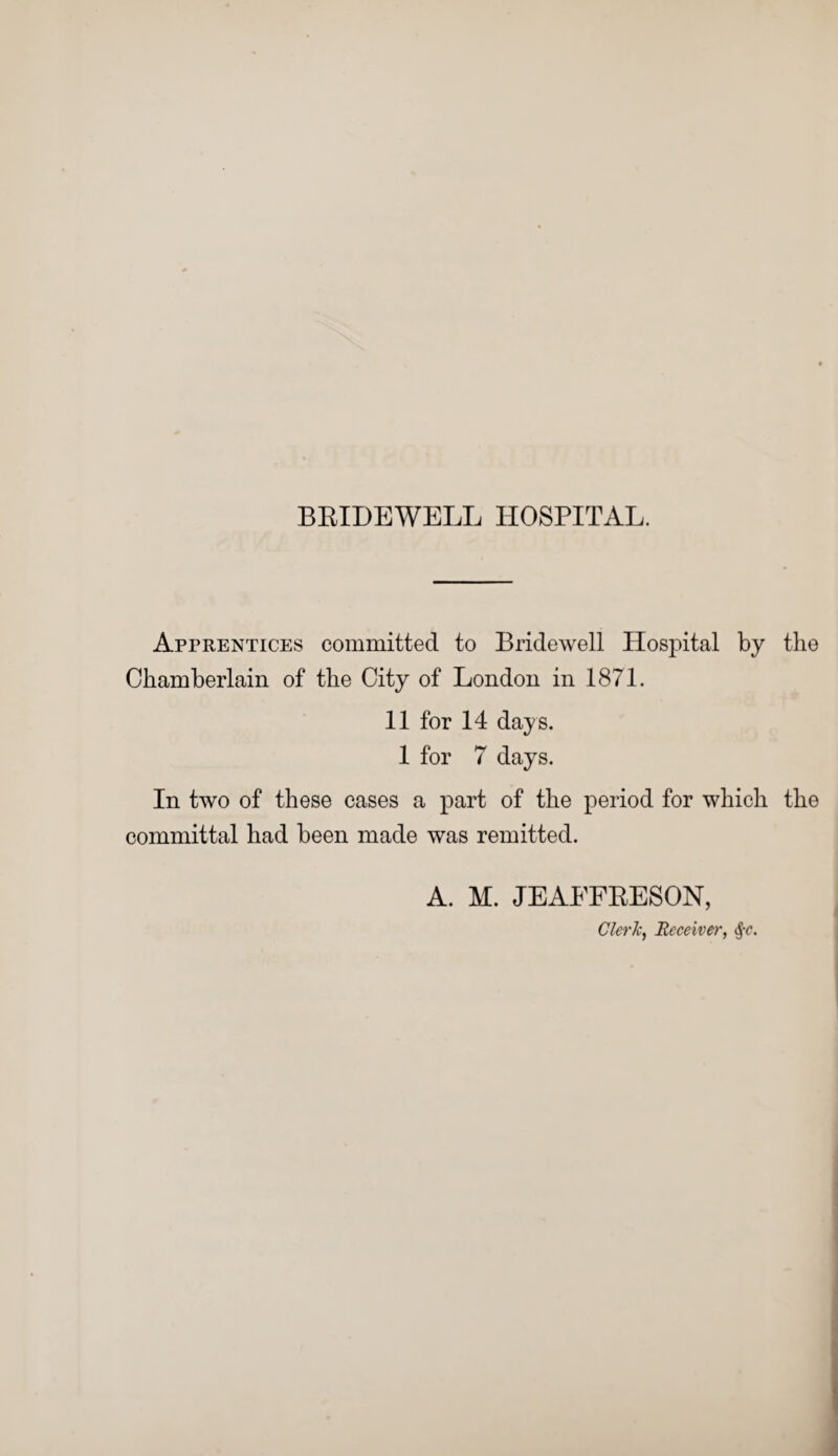 Apprentices committed to Bridewell Hospital by the Chamberlain of the City of London in 1871. 11 for 14 days. 1 for 7 days. In two of these cases a part of the period for which the committal had been made was remitted. A. M. JEAEFRESON, Clerk, Receiver, $c.