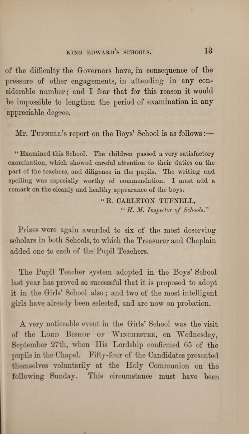 of the difficulty the Governors have, in consequence of the pressure of other engagements, in attending in any con¬ siderable number; and I fear that for this reason it would be impossible to lengthen the period of examination in any appreciable degree. Mr. Tufnell’s report on the Boys’ School is as follows “ Examined this School. The children passed a very satisfactory examination, which showed careful attention to their duties on the part of the teachers, and diligence in the pupils. The writing and spelling was especially worthy of commendation. I must add a remark on the cleanly and healthy appearance of the boys. “E. CAKLETON TUFNELL, “ II. M. Inspector of Schools.” Prizes were again awarded to six of the most deserving scholars in both Schools, to which the Treasurer and Chaplain added one to each of the Pupil Teachers. The Pupil Teacher system adopted in the Boys’ School last year has proved so successful that it is proposed to adopt it in the Girls’ School also; and two of the most intelligent girls have already been selected, and are now on probation. A very noticeable event in the Girls’ School was the visit of the Lord Bishop of Winchester, on Wednesday, September 27th, when His Lordship confirmed 65 of the pupils in the Chapel. Fifty-four of the Candidates presented themselves voluntarily at the Holy Communion on the following Sunday. This circumstance must have been