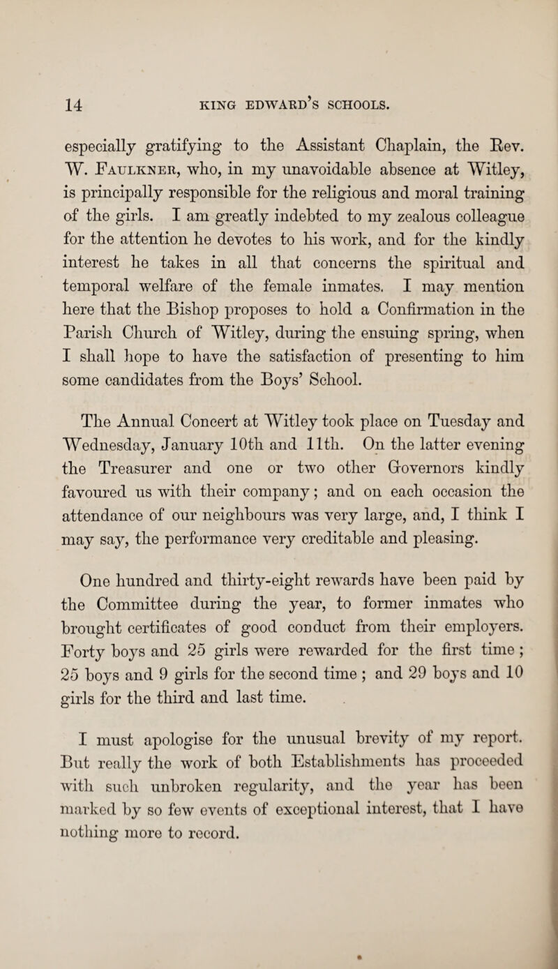 especially gratifying to the Assistant Chaplain, the Rev. W. Faulkner, who, in my unavoidable absence at Witley, is principally responsible for the religious and moral training of the girls. I am greatly indebted to my zealous colleague for the attention he devotes to his work, and for the kindly interest he takes in all that concerns the spiritual and temporal welfare of the female inmates. I may mention here that the Bishop proposes to hold a Confirmation in the Parish Church of Witley, during the ensuing spring, when I shall hope to have the satisfaction of presenting to him some candidates from the Boys’ School. The Annual Concert at Witley took place on Tuesday and Wednesday, January 10th and 11th. On the latter evening the Treasurer and one or two other Grovernors kindly favoured us with their company; and on each occasion the attendance of our neighbours was very large, and, I think I may say, the performance very creditable and pleasing. One hundred and thirty-eight rewards have been paid by the Committee during the year, to former inmates who brought certificates of good conduct from their employers. Forty hoys and 25 girls were rewarded for the first time; 25 hoys and 9 girls for the second time ; and 29 hoys and 10 girls for the third and last time. I must apologise for the unusual brevity of my report. But really the work of both Establishments has proceeded with such unbroken regularity, and the year has been marked by so few events of exceptional interest, that 1 have nothing more to record.