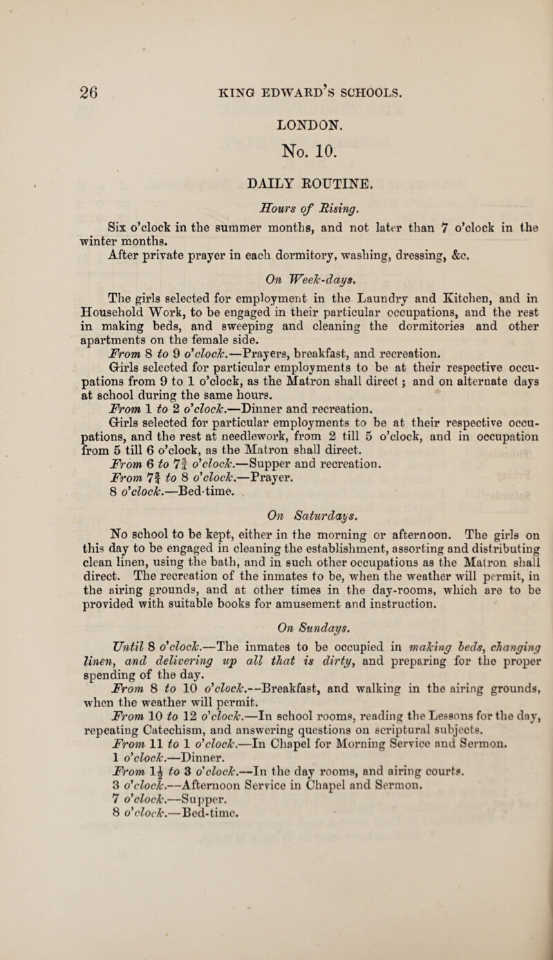LONDON. No. 10. DAILY ROUTINE. Hours of Rising. Six o’clock in the summer months, and not later than 7 o’clock in the winter months. After private prayer in each dormitory, washing, dressing, &c. On Week-days, The girls selected for employment in the Laundry and Kitchen, and in Household Work, to be engaged in their particular occupations, and the rest in making beds, and sweeping and cleaning the dormitories and other apartments on the female side. From 8 to 9 o'clock.—Prayers, breakfast, and recreation. G-irls selected for particular employments to be at their respective occu¬ pations from 9 to 1 o’clock, as the Matron shall direct ; and on alternate days at school during the same hours. From 1 to 2 o'clock.—Dinner and recreation. Girls selected for particular employments to be at their respective occu¬ pations, and the rest at needlework, from 2 till 5 o’clock, and in occupation from 5 till 6 o’clock, as the Matron shall direct. From 6 to 71 o'clock.—Supper and recreation. From 7f to 8 o'clock.—Prayer. 8 o'clock.—Bed-time. On Saturdays. No school to be kept, either in the morning or afternoon. The girls on this day to be engaged in cleaning the establishment, assorting and distributing clean linen, using the bath, and in such other occupations as the Matron shall direct. The recreation of the inmates to be, when the weather will permit, in the airing grounds, and at other times in the day-rooms, which are to be provided with suitable books for amusement and instruction. On Sundays. Until 8 o'clock.—The inmates to be occupied in making beds, changing linen, and delivering up all that is dirty, and preparing for the proper spending of the day. From 8 to 10 o'clock.—Breakfast, and walking in the airing grounds, when the weather will permit. From 10 to 12 o'clock.—In school rooms, reading the Lessons for the day, repeating Catechism, and answering questions on scriptural subjects. From 11 to 1 o'clock.—In Chapel for Morning Service and Sermon. 1 o'clock.—Dinner. From 1^ to 3 o'clock.—In the day rooms, and airing courts. 3 o'clock.—Afternoon Service in Chapel and Sermon. 7 o'clock.—Supper. 8 o'clock.—Bed-time.