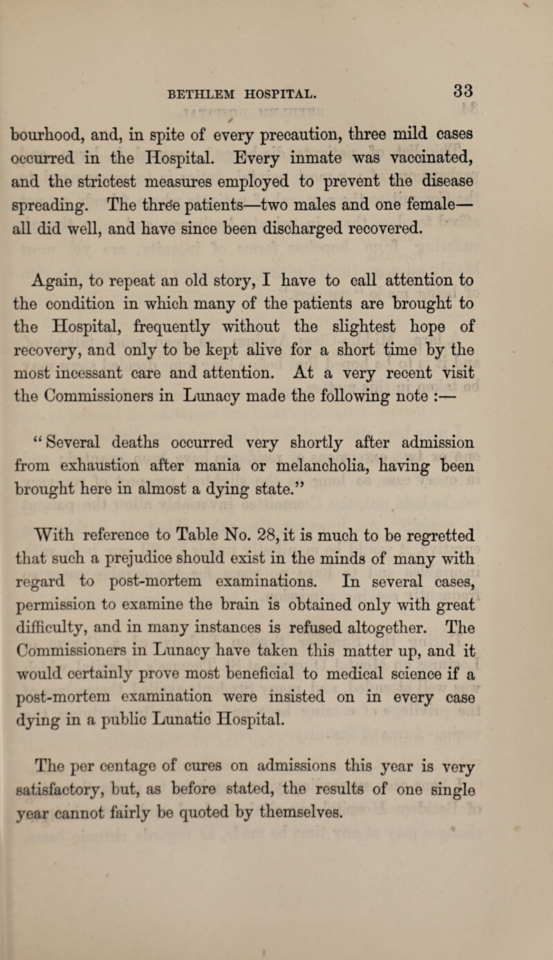 bourhood, and, in spite of every precaution, three mild cases occurred in the Hospital. Every inmate was vaccinated, and the strictest measures employed to prevent the disease spreading. The three patients—two males and one female— all did well, and have since been discharged recovered. Again, to repeat an old story, I have to call attention to the condition in which many of the patients are brought to the Hospital, frequently without the slightest hope of recovery, and only to be kept alive for a short time by the most incessant care and attention. At a very recent visit the Commissioners in Lunacy made the following note :— “ Several deaths occurred very shortly after admission from exhaustion after mania or melancholia, having been brought here in almost a dying state.” With reference to Table No. 28, it is much to be regretted that such a prejudice should exist in the minds of many with regard to post-mortem examinations. In several cases, permission to examine the brain is obtained only with great difficulty, and in many instances is refused altogether. The Commissioners in Lunacy have taken this matter up, and it would certainly prove most beneficial to medical science if a post-mortem examination were insisted on in every case dying in a public Lunatic Hospital. The per centage of cures on admissions this year is very satisfactory, but, as before stated, the results of one single year cannot fairly be quoted by themselves.