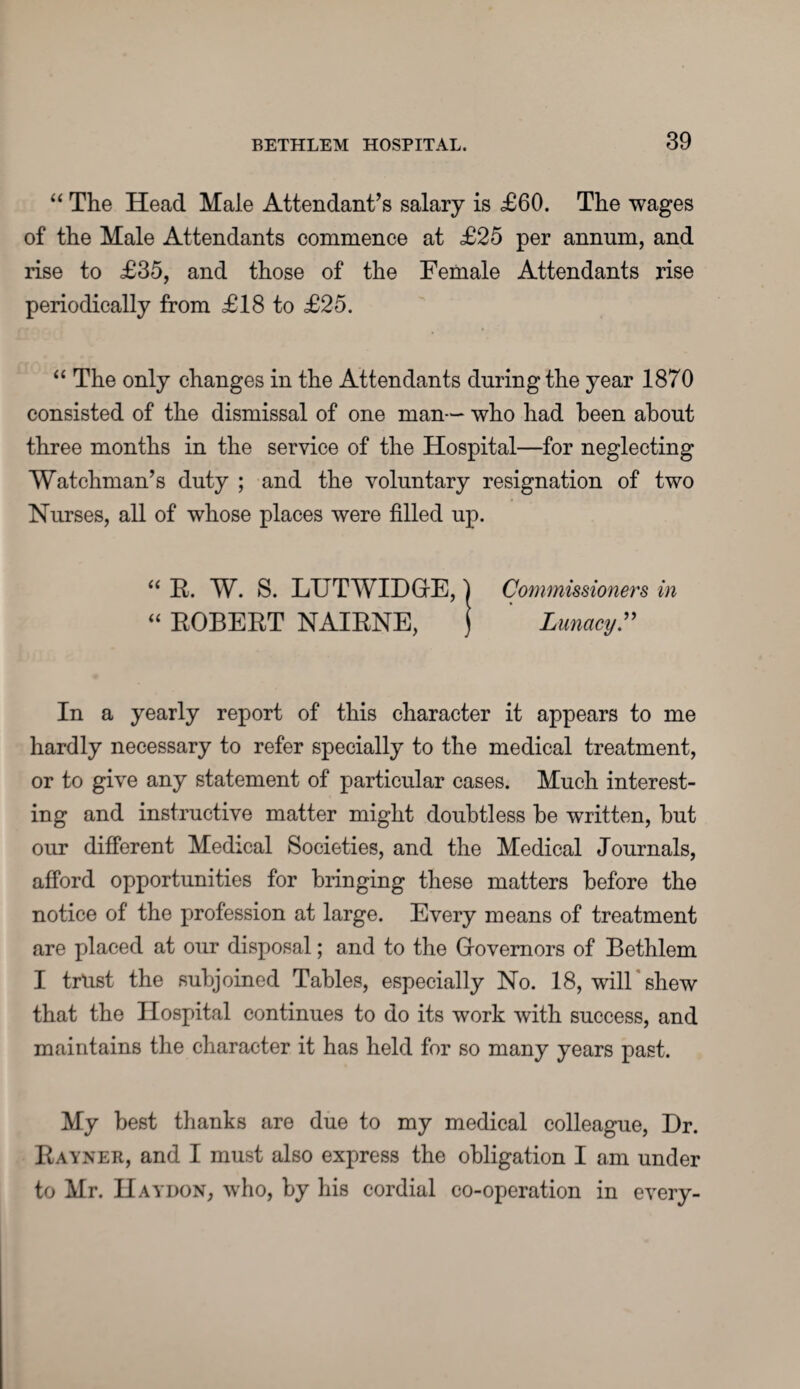 “ The Head Male Attendant’s salary is £60. The wages of the Male Attendants commence at £25 per annum, and rise to £35, and those of the Female Attendants rise periodically from £18 to £25. “ The only changes in the Attendants during the year 1870 consisted of the dismissal of one man--* who had been about three months in the service of the Hospital—for neglecting Watchman’s duty ; and the voluntary resignation of two Nurses, all of whose places were filled up. “ E. W. S. LTJTWIDGE, “ EOBEET NAIENE, Commissioners in Lunacy.” In a yearly report of this character it appears to me hardly necessary to refer specially to the medical treatment, or to give any statement of particular cases. Much interest¬ ing and instructive matter might doubtless he written, but our different Medical Societies, and the Medical Journals, afford opportunities for bringing these matters before the notice of the profession at large. Every means of treatment are placed at our disposal; and to the Governors of Bethlem I trust the subjoined Tables, especially No. 18, will shew that the Hospital continues to do its work with success, and maintains the character it has held for so many years past. My best thanks are due to my medical colleague, Dr. Eayner, and I must also express the obligation I am under to Mr. IIaydon, who, by his cordial co-operation in every-