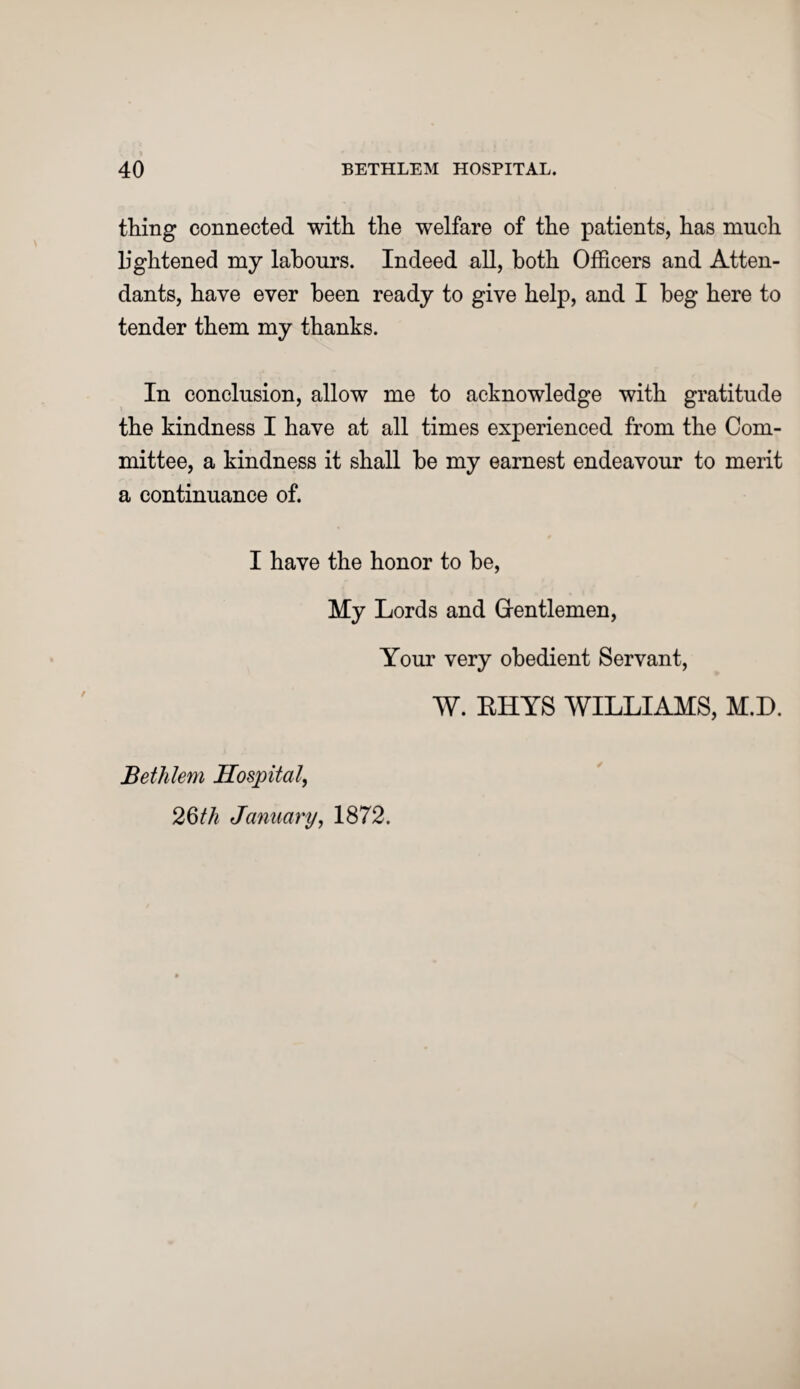 thing connected with the welfare of the patients, has much lightened my labours. Indeed all, both Officers and Atten¬ dants, have ever been ready to give help, and I beg here to tender them my thanks. In conclusion, allow me to acknowledge with gratitude the kindness I have at all times experienced from the Com¬ mittee, a kindness it shall he my earnest endeavour to merit a continuance of. I have the honor to he, My Lords and Gentlemen, Your very obedient Servant, W. BHYS WILLIAMS, M.D. Bethlem Hospital, 2§th January, 1872.
