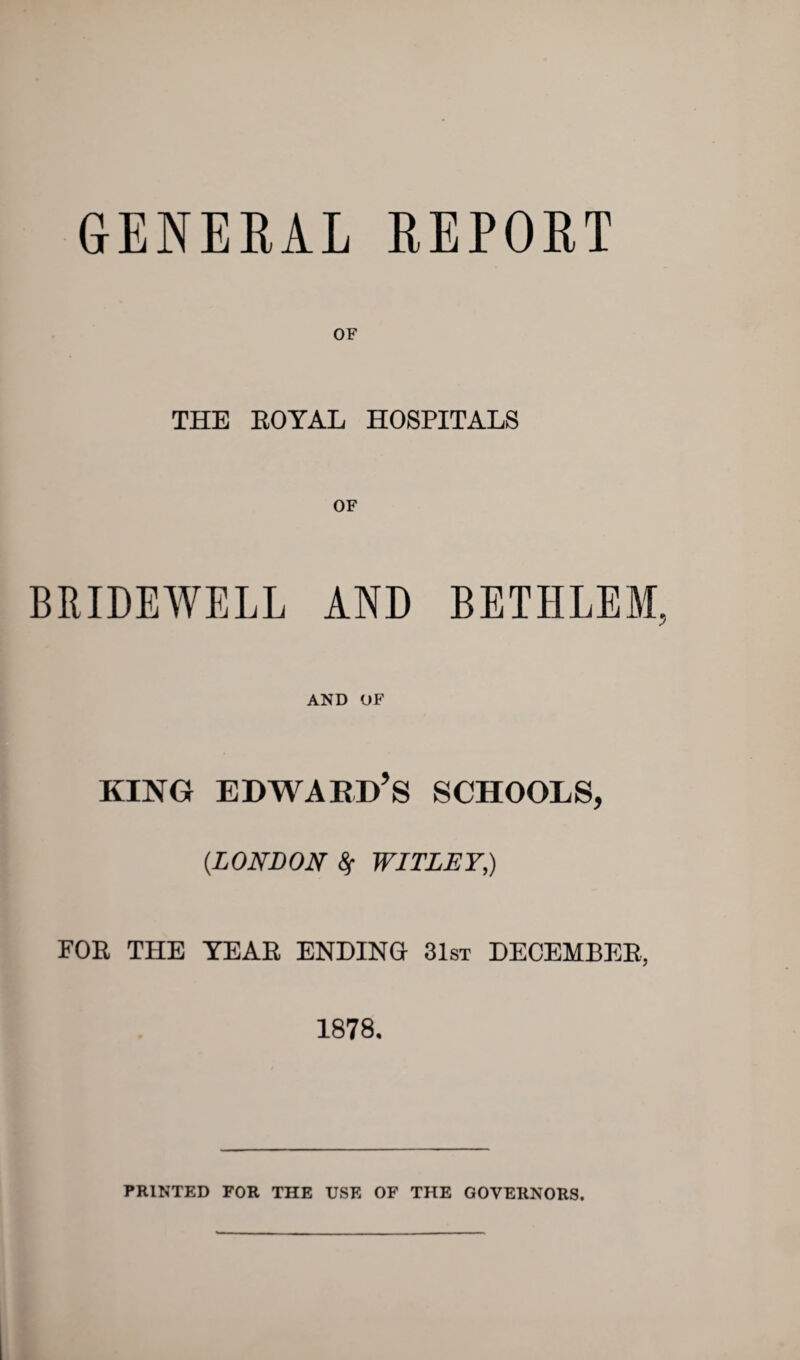 GENERAL REPORT OF THE ROYAL HOSPITALS BRIDEWELL AND BETHLEM, AND OF KING EDWARD’S SCHOOLS, (.LONDON WITLET,) FOR THE TEAR ENDING 31st DECEMBER, 1878. PRINTED FOR THE USE OF THE GOVERNORS.