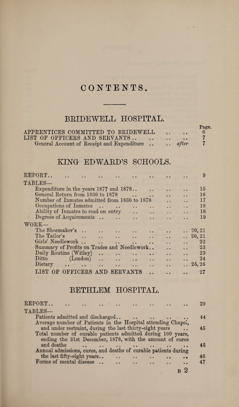 CONTENTS BRIDEWELL HOSPITAL. Page. APPRENTICES COMMITTED TO BRIDEWELL .. .. 6 LIST OF OFFICERS AND SERVANTS .. 7 General Account of Receipt and Expenditure .. .. after 7 KING- EDWARD’S SCHOOLS. REPORT. 9 TABLES— Expenditure in the years 1877 and 1878.. .. .. .. 15 General Return from 1830 to 1878 .. .. .. .. 16 Number of Inmates admitted from 1830 to 1878 .. .. 17 Occupations of Inmates .. .. .. .. .. .. 18 Ability of Inmates to read on entry .. .. .. .. 18 Degrees of Acquirements .. .. .. .. .. .. 19 WORK— The Shoemaker’s .. .. .. .. .. .. .. 20,21 The Tailor’s .. .. .. .. .. .. ..20,21 Girls’ Needlework .. .. .. .. .. .. .. 22 Summary of Profits on Trades and Needlework.. .. .. 23 Daily Routine (Witley) .. .. .. .. .. .. 23 Ditto (London) .. .. .. .. .. .. 24 Dietary .25,26 LIST OF OFFICERS AND SERVANTS. 27 BETHLEM HOSPITAL. REPORT. 29 TABLES— Patients admitted and discharged.. .. .. .. .. 44 Average number of Patients in the Hospital attending Chapel, and under restraint, during the last thirty-eight years .. 45 Total number of curable patients admitted during 100 years, ending the 31st December, 1878, with the amount of cures and deaths .. .. .. .. .. .. .. 45 Annual admissions, cures, and deaths of curable patients during the last fifty-eight years.. .. .. .. .. ., Forms of mental disease .. B 2 46 47