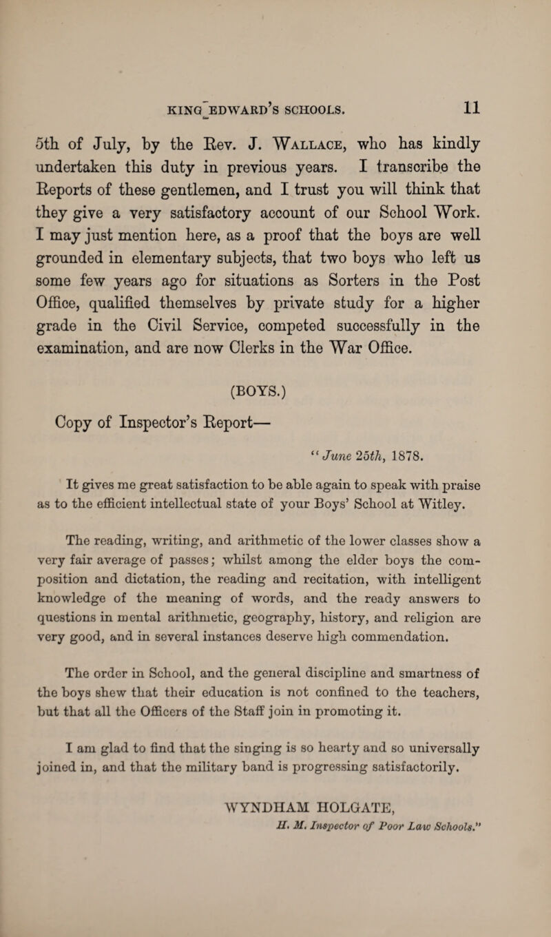 5th of July, by the Rev. J. Wallace, who has kindly undertaken this duty in previous years. I transcribe the Reports of these gentlemen, and I trust you will think that they give a very satisfactory account of our School Work. I may just mention here, as a proof that the boys are well grounded in elementary subjects, that two boys who left us some few years ago for situations as Sorters in the Post Office, qualified themselves by private study for a higher grade in the Civil Service, competed successfully in the examination, and are now Clerks in the War Office. (BOYS.) Copy of Inspector’s Report— “ June 25th, 1878. It gives me great satisfaction to be able again to speak with praise as to the efficient intellectual state of your Boys’ School at Witley. The reading, writing, and arithmetic of the lower classes show a very fair average of passes; whilst among the elder boys the com¬ position and dictation, the reading and recitation, with intelligent knowledge of the meaning of words, and the ready answers to questions in mental arithmetic, geography, history, and religion are very good, and in several instances deserve high commendation. The order in School, and the general discipline and smartness of the boys shew that their education is not confined to the teachers, but that all the Officers of the Staff join in promoting it. I am glad to find that the singing is so hearty and so universally joined in, and that the military band is progressing satisfactorily. WYNDHAM HOLGATE,