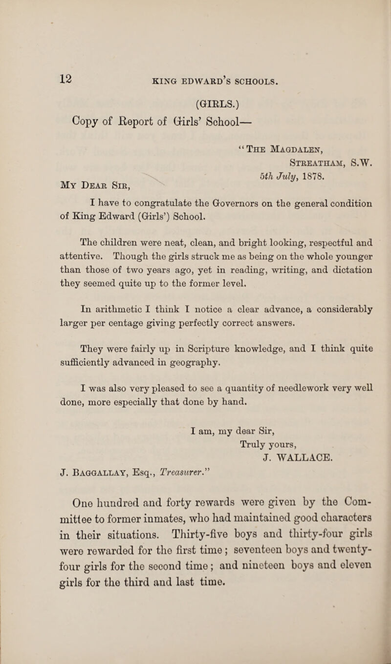 (GIRLS.) Copy of Report of Cxirls’ School— “The Magdalen, Streatham, S.W. oth July, 1878. My Dear Sir, I have to congratulate the Governors on the general condition of King Edward (Girls’) School. The children were neat, clean, and bright looking, respectful and attentive. Though the girls struck me as being on the whole younger than those of two years ago, yet in reading, writing, and dictation they seemed quite up to the former level. In arithmetic I think I notice a clear advance, a considerably larger per centage giving perfectly correct answers. They were fairly up in Scripture knowledge, and I think quite sufficiently advanced in geography. I was also very pleased to see a quantity of needlework very well done, more especially that done by hand. I am, my dear Sir, Truly yours, J. WALLACE. J. Baggallay, Esq., Treasurer.” One hundred and forty rewards were given by the Com¬ mittee to former inmates, who had maintained good characters in their situations. Thirty-five boys and thirty-four girls were rewarded for the first time ; seventeen boys and twenty- four girls for the second time; and nineteen boys and eleven girls for the third and last time.