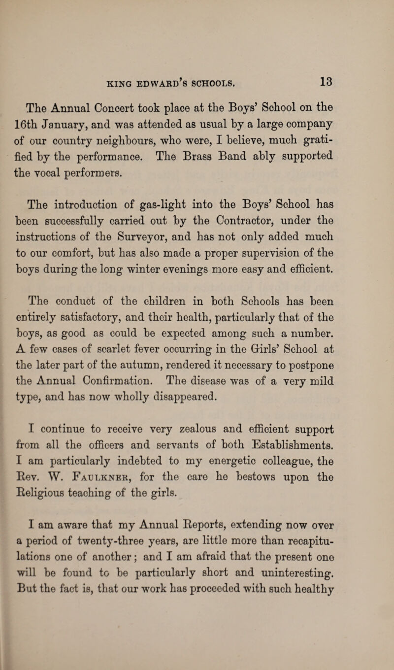 The Annual Concert took place at the Boys’ School on the 16th January, and was attended as usual by a large company of our country neighbours, who were, I believe, much grati¬ fied by the performance. The Brass Band ably supported the vocal performers. The introduction of gas-light into the Boys’ School has been successfully carried out by the Contractor, under the instructions of the Surveyor, and has not only added much to our comfort, but has also made a proper supervision of the boys during the long winter evenings more easy and efficient. The conduct of the children in both Schools has been entirely satisfactory, and their health, particularly that of the boys, as good as could be expected among such a number. A few cases of scarlet fever occurring in the Girls’ School at the later part of the autumn, rendered it necessary to postpone the Annual Confirmation. The disease was of a very mild type, and has now wholly disappeared. I continue to receive very zealous and efficient support from all the officers and servants of both Establishments. I am particularly indebted to my energetic colleague, the Rev. W. Faulkner, for the care he bestows upon the Religious teaching of the girls. I am aware that my Annual Reports, extending now over a period of twenty-three years, are little more than recapitu¬ lations one of another; and I am afraid that the present one will be found to be particularly short and uninteresting. But the fact is, that our work has proceeded with such healthy