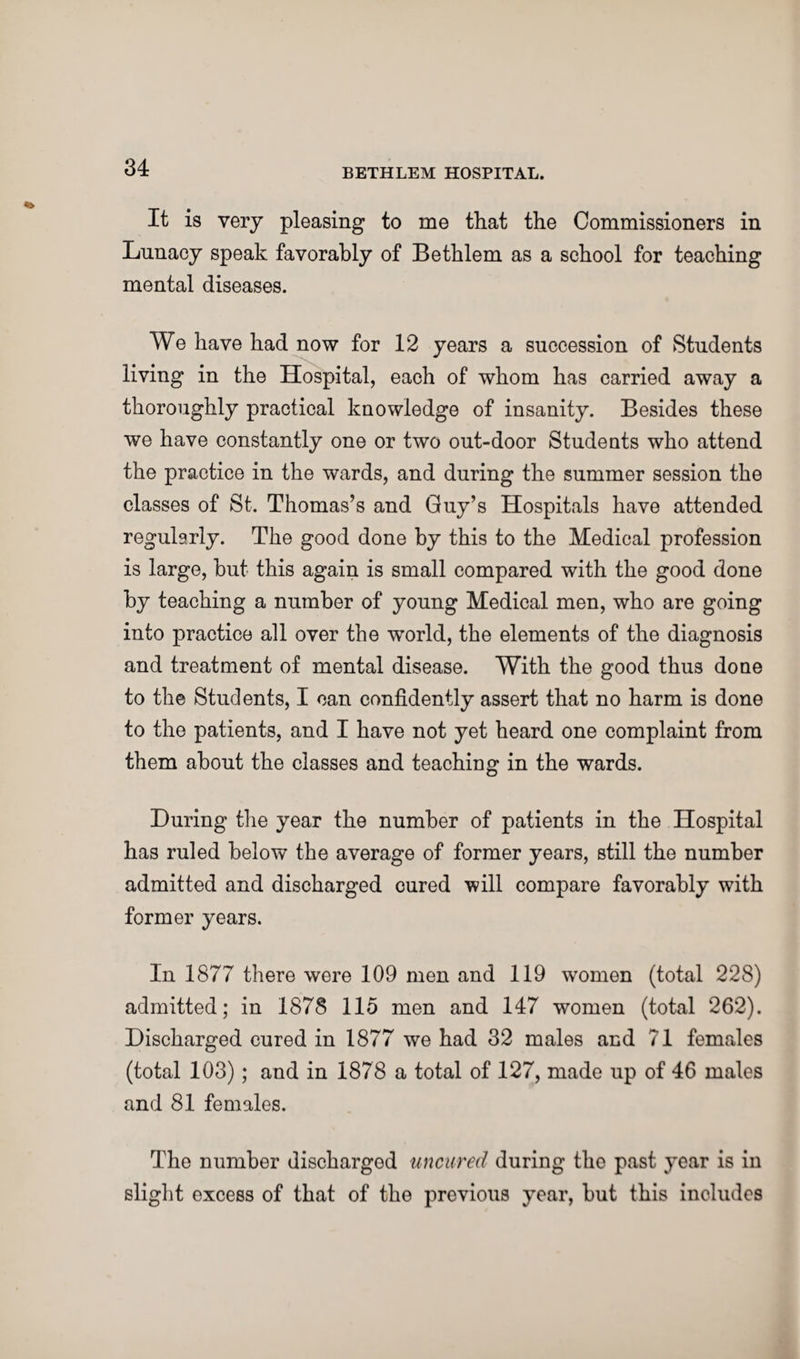 It is very pleasing to me that the Commissioners in Lunacy speak favorably of Bethlem as a school for teaching mental diseases. We have had now for 12 years a succession of Students living in the Hospital, each of whom has carried away a thoroughly practical knowledge of insanity. Besides these we have constantly one or two out-door Students who attend the practice in the wards, and during the summer session the classes of St. Thomas’s and Guy’s Hospitals have attended regularly. The good done by this to the Medical profession is large, but this again is small compared with the good done by teaching a number of young Medical men, who are going into practice all over the world, the elements of the diagnosis and treatment of mental disease. With the good thus done to the Students, I can confidently assert that no harm is done to the patients, and I have not yet heard one complaint from them about the classes and teaching in the wards. During the year the number of patients in the Hospital has ruled below the average of former years, still the number admitted and discharged cured will compare favorably with former years. In 1877 there were 109 men and 119 women (total 228) admitted; in 1878 115 men and 147 women (total 262). Discharged cured in 1877 we had 32 males and 71 females (total 103); and in 1878 a total of 127, made up of 46 males and 81 females. The number discharged uncured during the past year is in slight excess of that of the previous year, but this includes