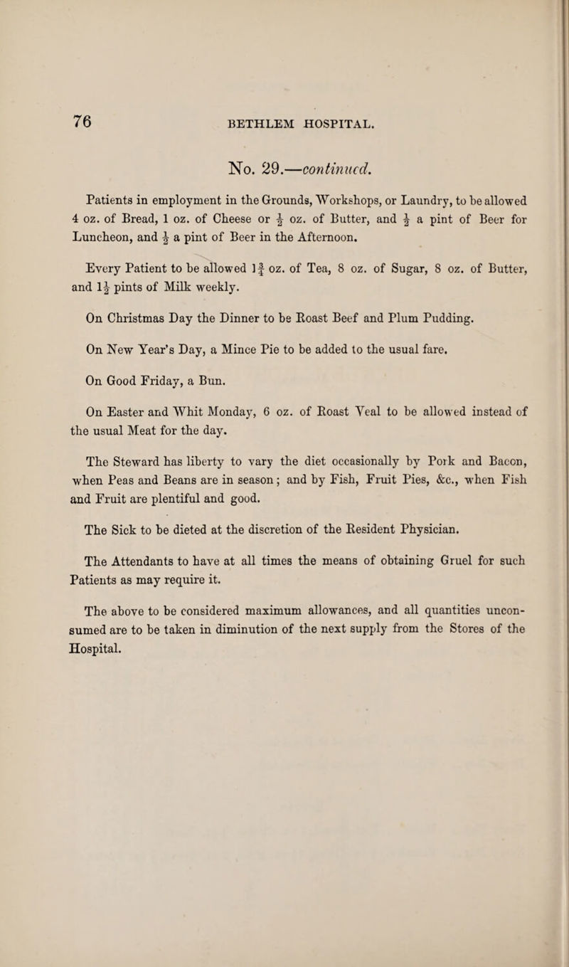 No. 29.—continued. Patients in employment in the Grounds, Workshops, or Laundry, to he allowed 4 oz. of Bread, 1 oz. of Cheese or \ oz. of Butter, and \ a pint of Beer for Luncheon, and a pint of Beer in the Afternoon. Every Patient to he allowed If oz. of Tea, 8 oz. of Sugar, 8 oz. of Butter, and 1| pints of Milk weekly. On Christmas Day the Dinner to be Boast Beef and Plum Pudding. On New Year’s Day, a Mince Pie to be added to the usual fare. On Good Friday, a Bun. On Easter and Whit Monday, 6 oz. of Boast Yeal to be allowed instead of the usual Meat for the day. The Steward has liberty to vary the diet occasionally by Pork and Bacon, when Peas and Beans are in season; and by Fish, Fruit Pies, &c., when Fish and Fruit are plentiful and good. The Sick to be dieted at the discretion of the Besident Physician. The Attendants to have at all times the means of obtaining Gruel for such Patients as may require it. The above to be considered maximum allowances, and all quantities uncon¬ sumed are to be taken in diminution of the next supply from the Stores of the Hospital.