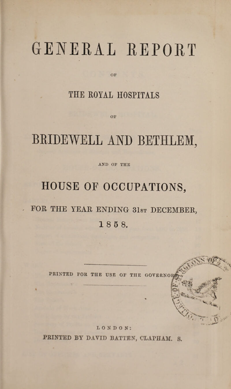 GENERAL REPORT OF THE ROYAL HOSPITALS OF BRIDEWELL AND BETHLEM, AND OF THE HOUSE OF OCCUPATIONS, FOR THE YEAR ENDING 31st DECEMBER, 1 8 5 8. I PRINTED FOR THE USE OF THE GOVERN LONDON: PRINTED BY DAVID BATTEN, CLAPHAM. S.