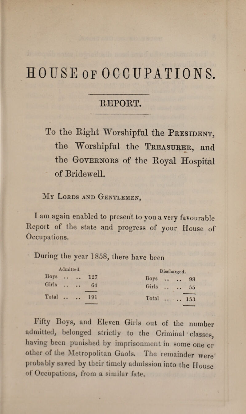 HOUSEofOCCUPATIONS. REPORT. To the Right Worshipful the President, the Worshipful the Treasurer, and the Governors of the Royal Hospital of Rridewell. My Lords and Gentlemen, I am again enabled to present to you a very favourable Report of the state and progress of your House of Occupations. During the year 1858, there have been Admitted. Roys .. .. 127 Girls .. .. G4 Total .. .. 191 Discharged. Boys .. .. 98 Girls .. .. 55 Total .. ..153 Fifty Boys, and Eleven Girls out of the number admitted, belonged strictly to the Criminal classes, having been punished by imprisonment in some one or other of the Metropolitan Gaols. The remainder were probably saved by their timely admission into the House of Occupations, from a similar fate.