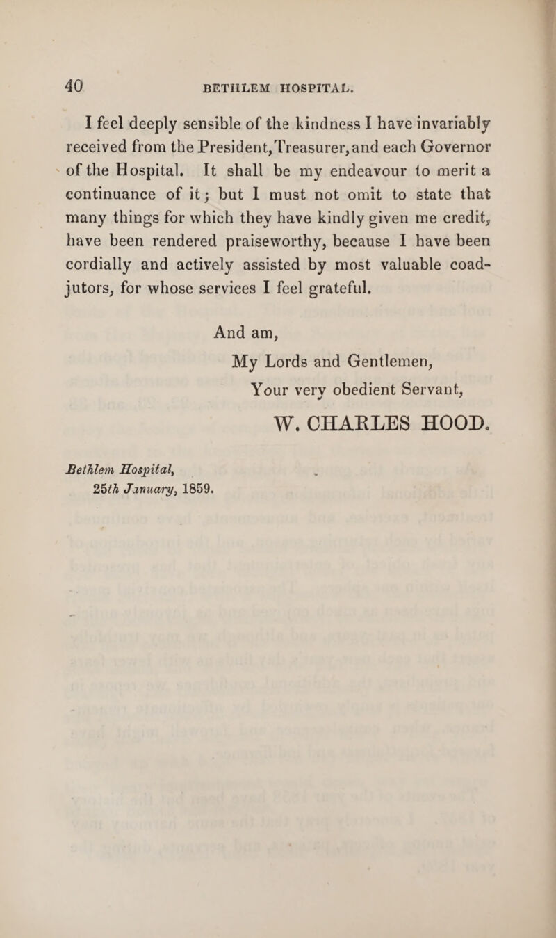 I feel deeply sensible of the kindness I have invariably received from the President,Treasurer,and each Governor of the Hospital. It shall be my endeavour to merit a continuance of it; but I must not omit to state that many things for which they have kindly given me credit, have been rendered praiseworthy, because I have been cordially and actively assisted by most valuable coad¬ jutors, for whose services I feel grateful. And am, My Lords and Gentlemen, Your very obedient Servant, W. CHAKLES HOOD. Bethlem Hospital, 25th January, 1859.